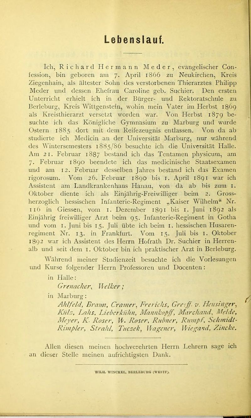 Lebenslauf. Ich, Richard Hermann Meder, evangelischer Con- fession, bin geboren am 7. April 1866 zu Neukirchen, Kreis Ziegenhain, als ältester Sohn des verstorbenen Thierarztes Philipp Meder und dessen Ehefrau Caroline geb. Suchier. Den ersten Unterricht erhielt ich in der Bürger- und Rektoratschule zu Berleburg, Kreis Wittgenstein, wohin mein Vater im Herbst 1869 als Kreisthierarzt versetzt worden war. Von Herbst 1879 be- suchte ich das Königliche Gymnasium zu Marburg und wurde Ostern 1885 dort mit dem Reifezeugnis entlassen. Von da ab studierte ich Medicin an der Universität Marburg, nur während des Wintersemesters 1885/86 besuchte ich die Universität Halle. Am 21. Februar 1887 bestand ich das Tentamen physicum, am 7. Februar 1890 beendete ich das medicinische Staatsexamen und am 12. Februar desselben Jahres bestand ich das Examen rigorosum. Vom 26. Februar 1890 bis r. April 1891 war ich Assistent am Landkrankenhaus Hanau, von da ab bis zum 1. Oktober diente ich als Einjahrig-Freiwilliger beim 2. Gross- herzoglich hessischen Infanterie-Regiment „Kaiser Wilhelm“ Nr. 116 in Giessen, vom 1. Dezember 1891 bis 1. Juni 1892 als Einjährig freiwilliger Arzt beim 95. Infanterie-Regiment in Gotha und vom 1. Juni bis 15. Juli übte ich beim 1. hessischen Husaren- regiment Nr. 13. in Frankfurt. Vom 15. Juli bis 1. Oktober 1892 war ich Assistent des Herrn Hofrath Dr. Suchier in Herren- alb und seit dem 1. Oktober bin ich praktischer Arzt in Berleburg. Während meiner Studienzeit besuchte ich die Vorlesungen und Kurse folgender Herrn Professoren und Docenten: in Halle: Grenadier, Welker; in Marburg: Ahlfeld, Braun, Gramer, Frerichs, Greif/■ v. Heusinger, Küh, Lalis, Lieberkühn, Mannkopff, Marchand, Melde, Meyer, K. Roser, ll. Roser, Ruinier, Rumpf, Schmidt- Rimpler, Strahl, Tucsek, Hagener, Wiegand, Zincke. Allen diesen meinen hochverehrten Herrn Lehrern sage ich an dieser Stelle meinen aufrichtigsten Dank. WILU. WINCKEL, BERLEBURG (WESTF).