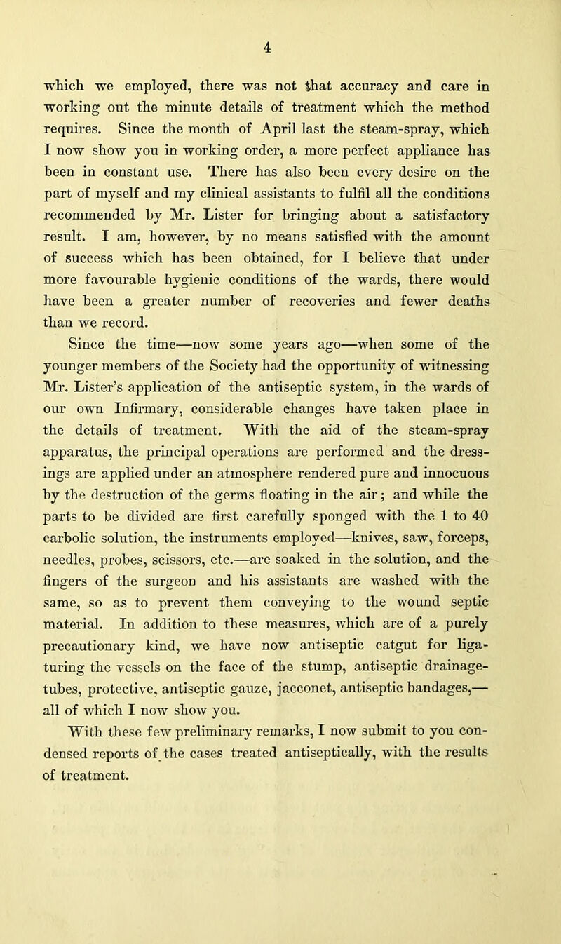 which we employed, there was not that accuracy and care in working out the minute details of treatment which the method requires. Since the month of April last the steam-spray, which I now show you in working order, a more perfect appliance has been in constant use. There has also been every desire on the part of myself and my clinical assistants to fulfil all the conditions recommended by Mr. Lister for bringing about a satisfactory result. I am, however, by no means satisfied with the amount of success which has been obtained, for I believe that under more favourable hygienic conditions of the wards, there would have been a greater number of recoveries and fewer deaths than we record. Since the time—now some years ago—when some of the younger members of the Society had the opportunity of witnessing Mr. Lister’s application of the antiseptic system, in the wards of our own Infirmary, considerable changes have taken place in the details of treatment. With the aid of the steam-spray apparatus, the principal operations are performed and the dress- ings are applied under an atmosphere rendered pure and innocuous by the destruction of the germs floating in the air; and while the parts to be divided are first carefully sponged with the 1 to 40 carbolic solution, the instruments employed—knives, saw, forceps, needles, probes, scissors, etc.—are soaked in the solution, and the fingers of the surgeon and his assistants are washed with the same, so as to prevent them conveying to the wound septic material. In addition to these measures, which are of a purely precautionary kind, we have now antiseptic catgut for liga- turing the vessels on the face of the stump, antiseptic drainage- tubes, protective, antiseptic gauze, jacconet, antiseptic bandages,— all of which I now show you. With these few preliminary remarks, I now submit to you con- densed reports of the cases treated antiseptically, with the results of treatment.