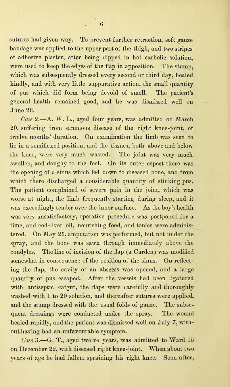 sutures had given way. To prevent further retraction, soft gauze bandage was applied to the upper part of the thigh, and two stripes of adhesive plaster, after being dipped in hot carbolic solution, were used to keep the edges of the flap in apposition. The stump, which was subsequently dressed every second or third day, healed kindly, and with very little suppurative action, the small quantity of pus which did form being devoid of smell. The patient’s general health remained good, and he was dismissed well on June 26. Case 2.—A. W. L., aged four years, was admitted on March 20, suffering from strumous disease of the right knee-joint, of twelve months’ duration. On examination the limb was seen to lie in a semiflexed position, and the tissues, both above and below the knee, were very much wasted. The joint was very much swollen, and doughy to the feel. On its outer aspect there was the opening of a sinus which led down to diseased bone, and from which there discharged a considerable quantity of stinking pus. The patient complained of severe pain in the joint, which was worse at night, the limb frequently starting during sleep, and it was exceedingly tender over the inner surface. As the boy’s health was very unsatisfactory, operative procedure was postponed for a time, and cod-liver oil, nourishing food, and tonics were adminis- tered. On May 26, amputation was performed, but not under the spray, and the bone was sawn through immediately above the condyles. The line of incision of the flap (a Carden) was modified somewhat in consequence of the position of the sinus. On reflect- ing the flap, the cavity of an abscess was opened, and a large quantity of pus escaped. After the vessels had been ligatured with antiseptic catgut, the flaps were carefully and thoroughly washed with 1 to 20 solution, and thereafter sutures were applied, and the stump dressed with the usual folds of gauze. The subse- quent dressings were conducted under the spray. The wound healed rapidly, and the patient was dismissed well on July 7, with- out having had an unfavourable symptom. Case 3.—G. T., aged twelve years, was admitted to Ward 15 on December 22, with diseased right knee-joint. When about two years of age he had fallen, spraining his right knee. Soon after,