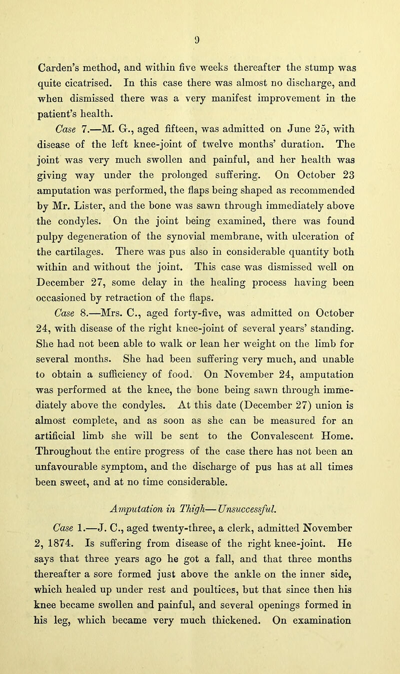 Carden’s method, and within five weeks thereafter the stump was quite cicatrised. In this case there was almost no discharge, and when dismissed there was a very manifest improvement in the patient’s health. Case 7.—M. Gr., aged fifteen, was admitted on June 25, with disease of the left knee-joint of twelve months’ duration. The joint was very much swollen and painful, and her health was giving way under the prolonged suffering. On October 23 amputation was performed, the flaps being shaped as recommended by Mr. Lister, and the bone was sawn through immediately above the condyles. On the joint being examined, there was found pulpy degeneration of the synovial membrane, with ulceration of the cartilages. There was pus also in considerable quantity both within and without the joint. This case was dismissed well on December 27, some delay in the healing process having been occasioned by retraction of the flaps. Case 8.—Mrs. C., aged forty-five, was admitted on October 24, with disease of the right knee-joint of several years’ standing. She had not been able to walk or lean her weight on the limb for several months. She had been suffering very much, and unable to obtain a sufficiency of food. On November 24, amputation was performed at the knee, the bone being sawn through imme- diately above the condyles. At this date (December 27) union is almost complete, and as soon as she can be measured for an artificial limb she will be sent to the Convalescent Home. Throughout the entire progress of the case there has not been an unfavourable symptom, and the discharge of pus has at all times been sweet, and at no time considerable. Amputation in Thigh—Unsuccessful. Case 1.—J. C., aged twenty-three, a clerk, admitted November 2, 1874. Is suffering from disease of the right knee-joint. He says that three years ago he got a fall, and that three months thereafter a sore formed just above the ankle on the inner side, which healed up under rest and poultices, but that since then his knee became swollen and painful, and several openings formed in his leg, which became very much thickened. On examination