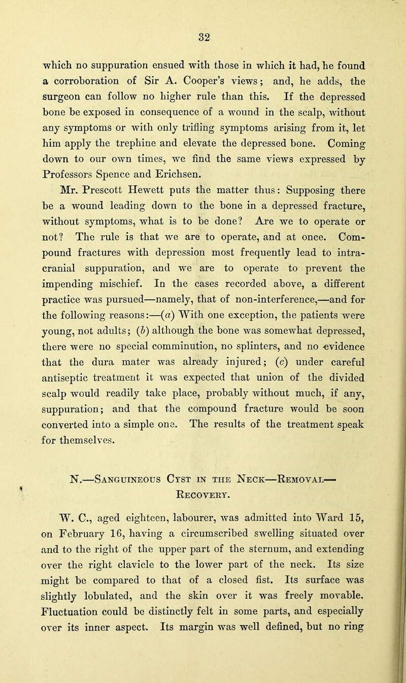 which no suppuration ensued with those in which it had, he found a corroboration of Sir A. Cooper’s views; and, he adds, the surgeon can follow no higher rule than this. If the depressed bone be exposed in consequence of a wound in the scalp, without any symptoms or with only trifling symptoms arising from it, let him apply the trephine and elevate the depressed bone. Coming down to our own times, we find the same views expressed by Professors Spence and Erichsen. Mr. Prescott Hewett puts the matter thus: Supposing there be a wound leading down to the bone in a depressed fracture, without symptoms, what is to be done? Are we to operate or not? The rule is that we are to operate, and at once. Com- pound fractures with depression most frequently lead to intra- cranial suppuration, and we are to operate to prevent the impending mischief. In the cases recorded above, a different practice was pursued—namely, that of non-interference,—and for the following reasons:—(a) With one exception, the patients were young, not adults; (b) although the bone was somewhat depressed, there were no special comminution, no splinters, and no evidence that the dura mater was already injured; (c) under careful antiseptic treatment it was expected that union of the divided scalp would readily take place, probably without much, if any, suppuration; and that the compound fracture would be soon converted into a simple one. The results of the treatment speak for themselves. N.—Sanguineous Cyst in the Neck—Removal- Recovery. W. C., aged eighteen, labourer, was admitted into Ward 15, on February 16, having a circumscribed swelling situated over and to the right of the upper part of the sternum, and extending over the right clavicle to the lower part of the neck. Its size might be compared to that of a closed fist. Its surface was slightly lobulated, and the skin over it was freely movable. Fluctuation could be distinctly felt in some parts, and especially over its inner aspect. Its margin was well defined, but no ring