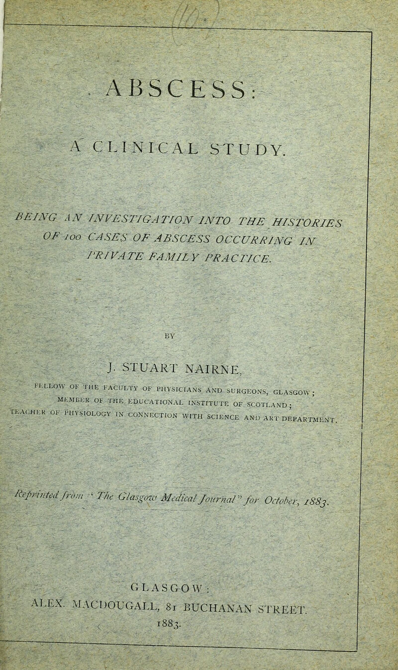 ABSCESS: A CLINICAL STUDY. BEING AN INVESTIGATION INTO THE HISTORIES OF coo CASES OF ABSCESS OCCURRING IN TRIVATE FA MIT V FRA C TICE. BY J. STUART NAIRNE. FELLOW OF THE FACULTY OF PHYSICIANS -AND SORCEONS, GLASGOW; MEMBER OF THE EDUCATIONAL INSTITUTE OF SCOTLAND ; TEACHER OF PHYSIOLOGY IN CONNECTION WITH SCIENCE AND ART DEPARTMENT Reprinted from 1The Glasgow Medical Journal for October, /SSj. GLASGOW: ALEX. MAC DO EGA LI., 81 BUCHANAN STREET. 1883.