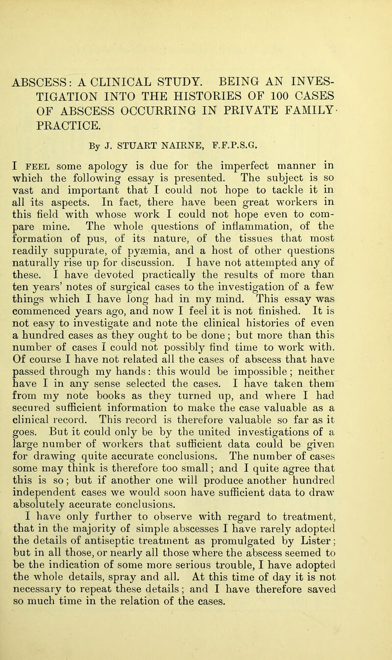 ABSCESS: A CLINICAL STUDY. BEING AN INVES- TIGATION INTO THE HISTORIES OF 100 CASES OF ABSCESS OCCURRING IN PRIVATE FAMILY PRACTICE. By J. STUART NAIRNE, E.E.P.S.G. I FEEL some apology is due for the imperfect manner in which the following essay is presented. The subject is so vast and important that I could not hope to tackle it in all its aspects. In fact, there have been great workers in this field with whose work I could not hope even to com- pare mine. The whole questions of inflammation, of the formation of pus, of its nature, of the tissues that most readily suppurate, of pysemia, and a host of other questions naturally rise up for discussion. I have not attempted any of these. I have devoted practically the results of more than ten years’ notes of surgical cases to the investigation of a few things which I have long had in my mind. This essay was commenced years ago, and now I feel it is not finished. It is not easy to investigate and note the clinical histories of even a hundred cases as they ought to be done; but more than this number of cases I could not possibly find time to work with. Of course I have not related all the cases of abscess that have passed through my hands: this would be impossible; neither have I in any sense selected the cases. I have taken them from my note books as they turned up, and where I had secured sufficient information to make the case valuable as a clinical record. This record is therefore valuable so far as it goes. But it could only be by the united investigations of a large number of workers that sufficient data could be given for drawing quite accurate conclusions. The number of cases some may think is therefore too small; and I quite agree that this is so; but if another one will produce another hundred independent cases we would soon have sufficient data to draw absolutely accurate conclusions. I have only further to observe with regard to treatment, that in the majority of simple abscesses I have rarely adopted the details of antiseptic treatment as promulgated by Lister; but in all those, or nearly all those where the abscess seemed to be the indication of some more serious trouble, I have adopted the whole details, spray and all. At this time of day it is not necessary to repeat these details; and I have therefore saved so much time in the relation of the cases.
