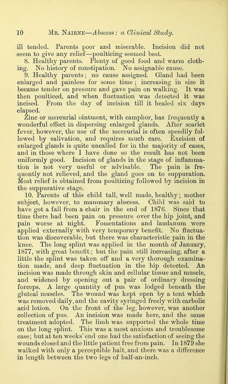 ill tended. Parents poor and miserable. Incision did not seem to give any relief—poulticing seemed best. 8. Healthy parents. Plenty of good food and warm cloth- ing. No history of constipation. No assignable cause. 9. Healthy parents; no cause assigned. Gland had been enlarged and painless for some time ; increasing in size it became tender on pressure and gave pain on walking. It was then poulticed, and when fluctuation was detected it was incised. From the day of incision till it healed six days elapsed. Zinc or mercurial ointment, with camphor, has frequently a wonderful effect in dispersing enlarged glands. After scarlet fever, however, the use of the mercurial is often speedily fol- lowed by salivation, and requires much care. Excision of enlarged glands is quite uncalled for in the majority of cases, and in those where I have done so the result has not been uniformly good. Incision of glands in the stage of inflamma- tion is not very useful or advisable. The pain is fre- quently not relieved, and the gland goes on to suppuration. Most relief is obtained from poulticing followed by incision in the suppurative stage. 10. Parents of this child tall, well made, healthy; mother subject, however, to mammary abscess. Child was said to have got a fall from a chair in the end of 1876. Since that time there had been pain on pressure over the hip joint, and pain worse at night. Fomentations and laudanum were applied externally with very temporary benefit. No fluctua- tion was discoverable, but there was characteristic pain in the knee. The long splint was applied in the month of January, 1877, with great benefit; but the pain still increasing, after a little the splint was taken off and a very thorough examina- tion made, and deep fluctuation in the hip detected. An incision was made through skin and cellular tissue and muscle, and widened by opening out a pair of ordinary dressing forceps. A large quantity of pus was lodged beneath the gluteal muscles. The wound was kept open by a tent which was removed daily, and the cavity syringed freely with carbolic acid lotion. On the front of the leg, however, was another collection of pus. An incision was made here, and the same treatment adopted. The limb was supported the whole time on the long splint. This was a most anxious and troublesome case; but at ten weeks’ end one had the satisfaction of seeing the wounds closed and the little patient free from pain. In 1879 she walked with only a perceptible halt, and there was a difference in lenoth between the two lees of half-an-inch.