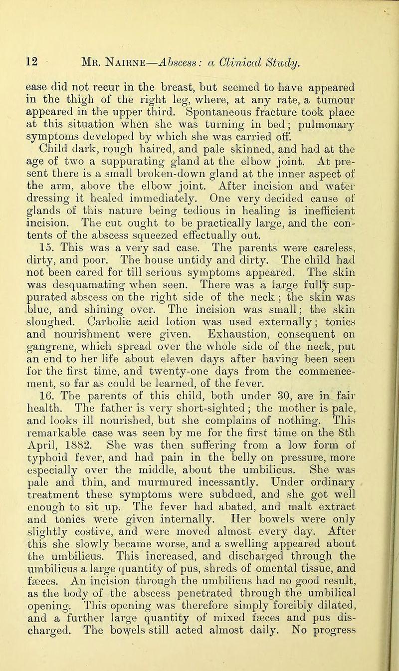 ease did not recur in the breast, but seemed to have appeared in the thigh of the right leg, where, at any rate, a tumour appeared in the upper third. Spontaneous fracture took place at this situation when she was turning in bed; pulmonary symptoms developed by which she was carried off. Child dark, rough haired, and pale skinned, and had at the age of two a suppurating gland at the elbow joint. At pre- sent there is a small broken-down gland at the inner aspect of the arm, above the elbow joint. After incision and water dressing it healed immediately. One very decided cause of glands of this nature being tedious in healing is inefficient incision. The cut ought to be practically large, and the con- tents of the abscess squeezed effectually out. 15. This was a very sad case. The parents were careless, dirty, and poor. The house untidy and dirty. The child had not been cared for till serious symptoms appeared. The skin was desquamating when seen. There was a large fully sup- purated abscess on the right side of the neck ; the skin was blue, and shining over. The incision was small; the skin sloughed. Carbolic acid lotion was used externally; tonics and nourishment were given. Exhaustion, consequent on gangrene, which spread over the whole side of the neck, put an end to her life about eleven days after having been seen for the first time, and twenty-one days from the commence- ment, so far as could be learned, of the fever. 16. The parents of this child, both under 30, are in fair health. The father is very short-sighted ; the mother is pale, and looks ill nourished, but she complains of nothing. This remarkable case was seen by me for the first time on the 8th April, 1882. She was then suffering from a low form of typhoid fever, and had pain in the belly on pressure, more especially over the middle, about the umbilicus. She was pale and thin, and murmured incessantly. Under ordinary treatment these symptoms were subdued, and she got well enough to sit up. The fever had abated, and malt extract and tonics were given internally. Her bowels were only slightly costive, and were moved almost every day. After this she slowly became worse, and a swelling appeared about the umbilicus. This increased, and discharged through the umbilicus a large quantity of pus, shreds of omental tissue, and fteces. An incision through the umbilicus had no good result, as the body of the abscess penetrated through the umbilical opening. This opening was therefore simply forcibly dilated, and a further large quantity of mixed fmces and pus dis- charged. The bowels still acted almost daily. No progress