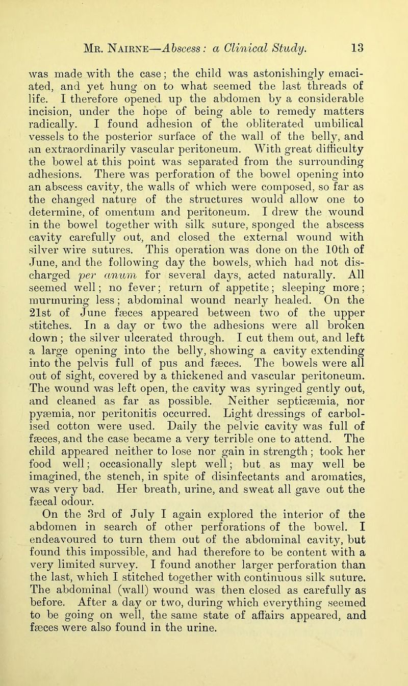 was made with the case; the child was astonishingly emaci- ated, and yet hung on to what seemed the last threads of life. I therefore opened up the abdomen by a considerable incision, under the hope of being able to remedy matters radically. I found adhesion of the obliterated umbilical vessels to the posterior surface of the wall of the belly, and an extraordinarily vascular peritoneum. With great difficulty the bowel at this point was separated from the surrounding adhesions. There was perforation of the bowel opening into an abscess cavity, the walls of which were composed, so far as the changed nature of the structures would allow one to determine, of omentum and peritoneum. I drew the wound in the bowel together with silk suture, sponged the abscess cavity carefully out, and closed the external wound with silver wire sutures. This operation was done on the 10th of June, and the following day the bowels, which had not dis- charged per anum for several days, acted naturally. All seemed well; no fever; return of appetite; sleeping more; murmuring less; abdominal wound nearly healed. On the 21st of June faeces appeared between two of the upper stitches. In a day or two the adhesions were all broken down; the silver ulcerated through. I cut them out, and left a large opening into the belly, showing a cavity extending into the pelvis full of pus and faeces. The bowels were all out of sight, covered by a thickened and vascular peritoneum. The wound was left open, the cavity was syringed gently out, and cleaned as far as possible. Neither septicaemia, nor pyaemia, nor peritonitis occurred. Light dressings of carbol- ised cotton were used. Daily the pelvic cavity was full of faeces, and the case became a very terrible one to attend. The child appeared neither to lose nor gain in strength; took her food well; occasionally slept well; hut as may well be imagined, the stench, in spite of disinfectants and aromatics, was very bad. Her breath, urine, and sweat all gave out the faecal odour. On the 3rd of July I again explored the interior of the abdomen in search of other perforations of the bowel. I endeavoured to turn them out of the abdominal cavity, but found this impossible, and had therefore to be content with a very limited survey. I found another larger perforation than the last, which I stitched together with continuous silk suture. The abdominal (wall) wound was then closed as carefully as before. After a day or two, during which everything seemed to be going on well, the same state of affairs appeared, and feces were also found in the urine.