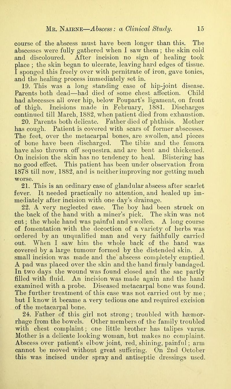 course of the abscess must have been longer than this. The abscesses were fully gathered when I saw them ; the skin cold and discoloured. After incision no sign of healing took place ; the skin began to ulcerate, leaving hard edges of tissue. I sponged this freely over with pernitrate of iron, gave tonics, and the healing process immediately set in. 19. This was a long standing case of hip-joint disease. Parents both dead—had died of some chest affection. Child had abscesses all over hip, below Poupart’s ligament, on front of thigh. Incisions made in February, 1881. Discharges continued till March, 1882, when patient died from exhaustion. 20. Parents both delicate. Father died of phthisis. Mother has cough. Patient is covered with scars of former abscesses. The feet, over the metacarpal bones, are swollen, and pieces of bone have been discharged. The tibiae and the femora have also thrown off sequestra, and are bent and thickened. On incision the skin has no tendency to heal. Blistering has no good effect. This patient has been under observation from 1878 till now, 1882, and is neither improving nor getting much worse. 21. This is an ordinary case of glandular abscess after scarlet fever. It needed practically no attention, and healed up im- mediately after incision with one day’s drainage. 22. A very neglected case. The boy had been struck on the back of the hand with a miner’s pick. The skin was not cut; the whole hand was painful and swollen. A long course of fomentation with the decoction of a variety of herbs was ordered by an unqualified man and very faithfully carried out. When I saw him the whole back of the hand was covered by a large tumour formed by the distended skin. A small incision was made and the abscess completely emptied. A pad was placed over the skin and the hand firmly bandaged. In two days the wound was found closed and the sac partly filled with fluid. An incision was made again and the hand examined with a probe. Diseased metacarpal bone was found. The further treatment of this case was not carried out by me; but I know it became a very tedious one and required excision of the metacarpal bone. 24. Father of this girl not strong; troubled with haemor- rhage from the bowels. Other members of the family troubled with chest complaint; one little brother has talipes varus. Mother is a delicate looking woman, but makes no complaint. Abscess over patient’s elbow joint, red, shining, painful; arm cannot be moved without great suffering. On 2nd October this was incised under spray and antiseptic dressings used.