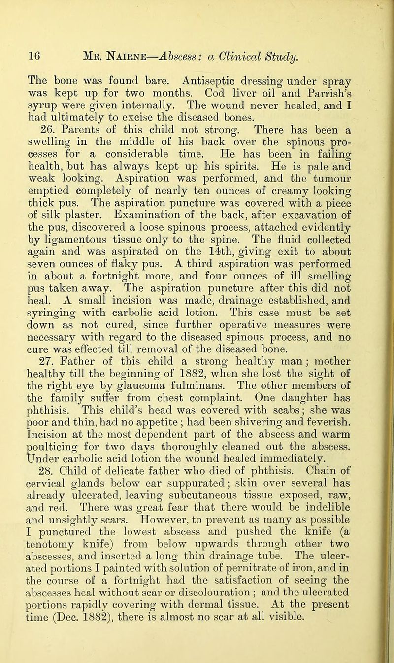 The bone was found bare. Antiseptic dressing under spray was kept up for two months. Cod liver oil and Parrish’s syrup were given internally. The wound never healed, and I had ultimately to excise the diseased bones. 26. Parents of this child not strong. There has been a swelling in the middle of his back over the spinous pro- cesses for a considerable time. He has been in failing health, but has always kept up his spirits. He is pale and weak looking. Aspiration was performed, and the tumour emptied completely of nearly ten ounces of creamy looking thick pus. The aspiration puncture was covered with a piece of silk plaster. Examination of the back, after excavation of the pus, discovered a loose spinous process, attached evidently by ligamentous tissue only to the spine. The fluid collected again and was aspirated on the 14th, giving exit to about seven ounces of flaky pus. A third aspiration was performed in about a fortnight more, and four ounces of ill smelling pus taken away. The aspiration puncture after this did not heal. A small incision was made, drainage established, and syringing with carbolic acid lotion. This case must be set down as not cured, since further operative measures were necessary with regard to the diseased spinous process, and no cure was effected till removal of the diseased bone. 27. Father of this child a strong healthy man; mother healthy till the beginning of 1882, when she lost the sight of the right eye by glaucoma fulminans. The other members of the family suffer from chest complaint. One daughter has phthisis. This child’s head was covered with scabs; she was poor and thin, had no appetite ; had been shivering and feverish. Incision at the most dependent part of the abscess and warm poulticing for two days thoroughly cleaned out the abscess. Under carbolic acid lotion the wound healed immediately. 28. Child of delicate father who died of phthisis. Chain of cervical glands below ear suppurated; skin over several has already ulcerated, leaving subcutaneous tissue exposed, raw, and red. There was great fear that there would be indelible and unsightly scars. However, to prevent as many as possible I punctured the lowest abscess and pushed the knife (a tenotomy knife) from below upwards through other two abscesses, and inserted a long thin drainage tube. The ulcer- ated portions I painted with solution of pernitrate of iron, and in the course of a fortnight had the satisfaction of seeing the abscesses heal without scar or discolouration ; and the ulcerated portions rapidly covering with dermal tissue. At the present time (Dec. 1882), there is almost no scar at all visible.