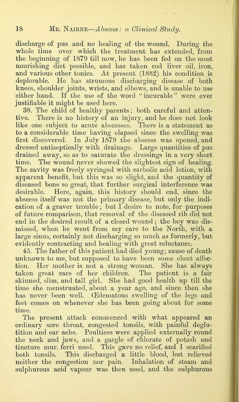 discharge of pus and no healing of the wound. During the whole time over which the treatment has extended, from the beginning of 1879 till now, he has been fed on the most nourishing diet possible, and has taken cod liver oil, iron, and various other tonics. At present (1882) his condition is deplorable. He has strumous discharging disease of both knees, shoulder joints, wrists, and elbows, and is unable to use either hand. If the use of the word “ incurable ” were ever justifiable it might be used here. 38. The child of healthy parents; both careful and atten- tive. There is no history of an injury, and he does not look like one subject to acute abscesses. There is a statement as to a considerable time having elapsed since the swelling was first discovered. In July 1879 the abscess was opened, and dressed antiseptically with drainage. Large quantities of pus drained away, so as to saturate the dressings in a very short time. The wound never showed the slightest sign of healing. The cavity was freely syringed with carbolic acid lotion, with apparent benefit, but this was so slight, and the quantity of diseased bone so great, that further surgical interference was desirable. Here, again, this history should end, since the abscess itself was not the primary disease, but only the indi- cation of a graver trouble; but I desire to note, for purposes of future comparison, that removal of the diseased rib did not end in the desired result of a closed wound; the boy was dis- missed, when he went from my care to the North, with a large sinus, certainly not discharging so much as formerly, but evidently contracting and healing with great reluctance. 45. The father of this patient had died young; cause of death unknown to me, but supposed to have been some chest affec- tion. Her mother is not a strong woman. She has always taken great care of her children. The patient is a fair skinned, slim, and tall girl. She had good health up till the time she menstruated, about a year ago, and since then she has never been well. (Edematous swelling of the legs and feet comes on whenever she has been going about for some time. The present attack commenced with what appeared an ordinary sore throat, congested tonsils, with painful deglu- tition and ear ache. Poultices were applied externally round the neck and jaws, and a gargle of chlorate of potash and tincture mur. ferri used. This gave no relief, and I scarified both tonsils. This discharged a little blood, but relieved neither the congestion nor pain. Inhalation of steam and sulphurous acid vapour was then used, and the sulphurous