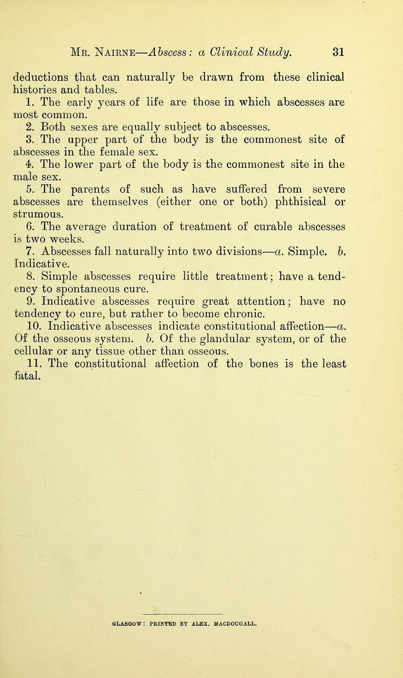 deductions that can naturally he drawn from these clinical histories and tables. 1. The early years of life are those in which abscesses are most common. 2. Both sexes are equally subject to abscesses. 3. The upper part of the body is the commonest site of abscesses in the female sex. 4. The lower part of the body is the commonest site in the male sex. 5. The parents of such as have suffered from severe abscesses are themselves (either one or both) phthisical or strumous. 6. The average duration of treatment of curable abscesses is two weeks. 7. Abscesses fall naturally into two divisions—a. Simple, b. Indicative. 8. Simple abscesses require little treatment; have a tend- ency to spontaneous cure. 9. Indicative abscesses require great attention; have no tendency to cure, but rather to become chronic. 10. Indicative abscesses indicate constitutional affection—a. Of the osseous system, b. Of the glandular system, or of the cellular or any tissue other than osseous. 11. The constitutional affection of the bones is the least fatal. GLASGOW: PRINTED BY ALEX. MACDOUGALL.