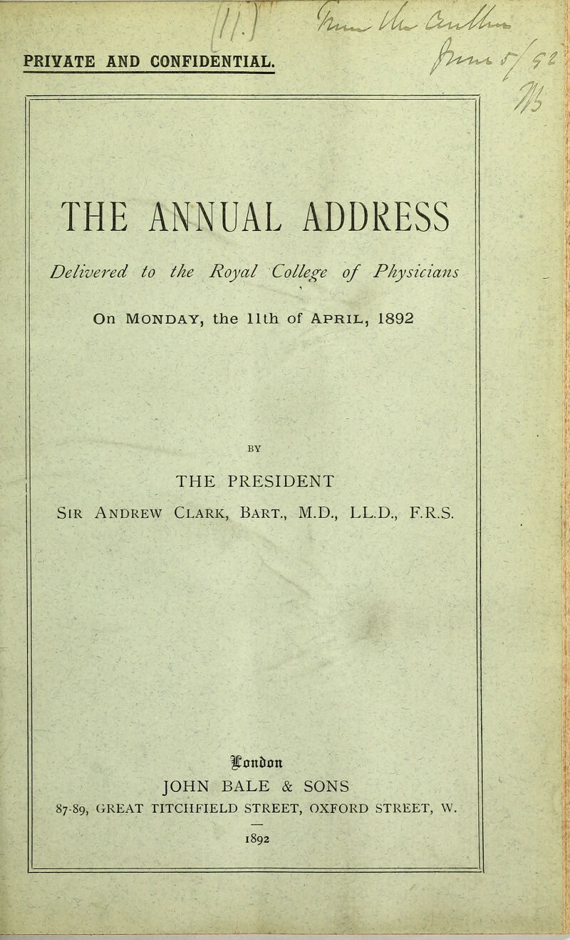 PRIVATE AND CONFIDENTIAL. THE ANNUAL ADDRESS Delivered to the Royal College of Physicians On Monday, the 11th of April, 1892 THE PRESIDENT Sir Andrew Clark, Bart., M.D., LL.D., F.R.S. foniion JOHN BALE & SONS 87-89, GREAT TITCHFIELD STREET, OXFORD STREET, W. 1892 7?\ # 1 r'J