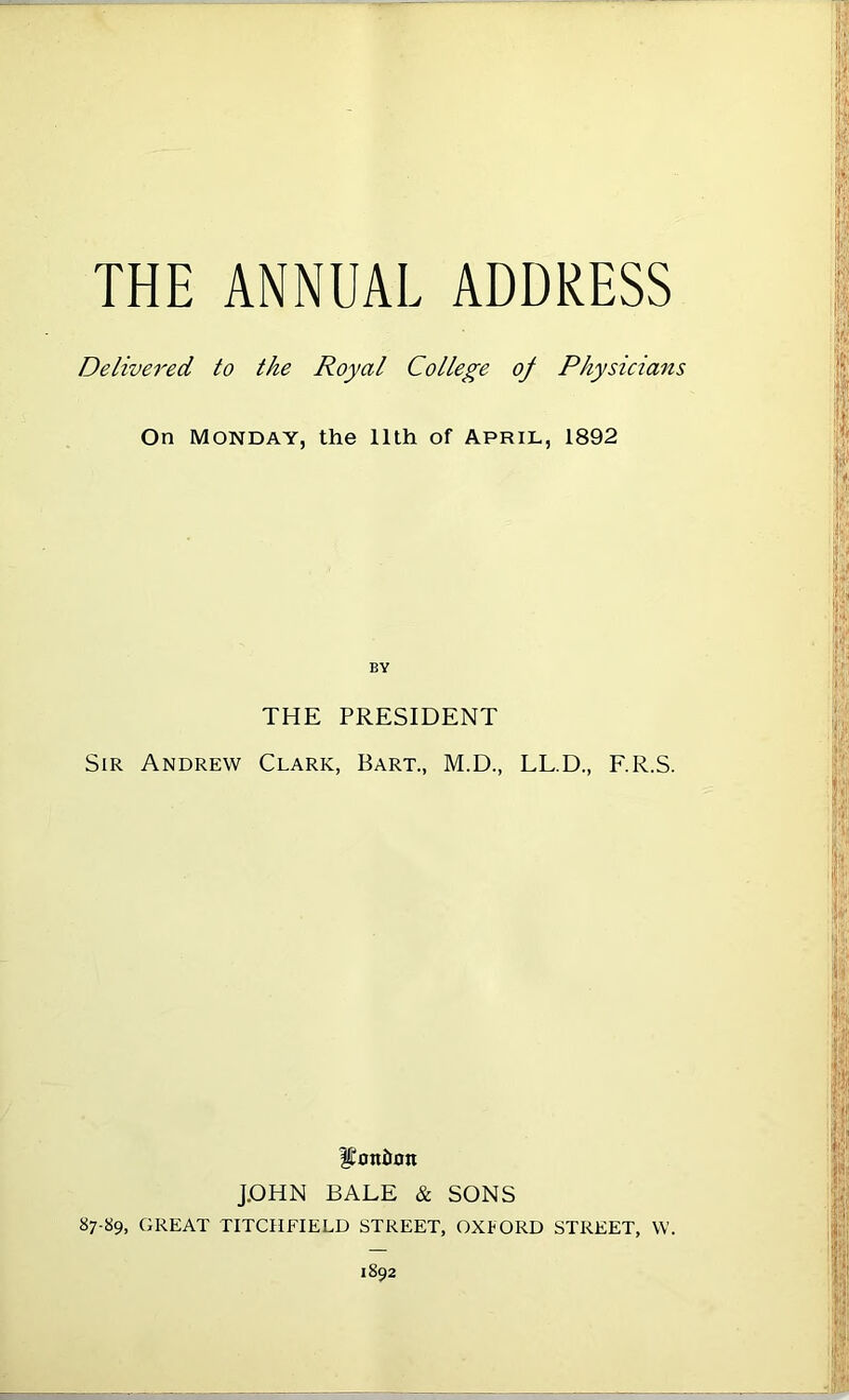THE ANNUAL ADDRESS Delivered to the Royal College of Physicians On Monday, the 11th of April, 1892 BY THE PRESIDENT Sir Andrew Clark, Bart., M.D., LL.D., F.R.S. IConiiott J.OHN BALE & SONS 87-89, GREAT TITCHFIELD STREET, OXFORD STREET, W. 1892