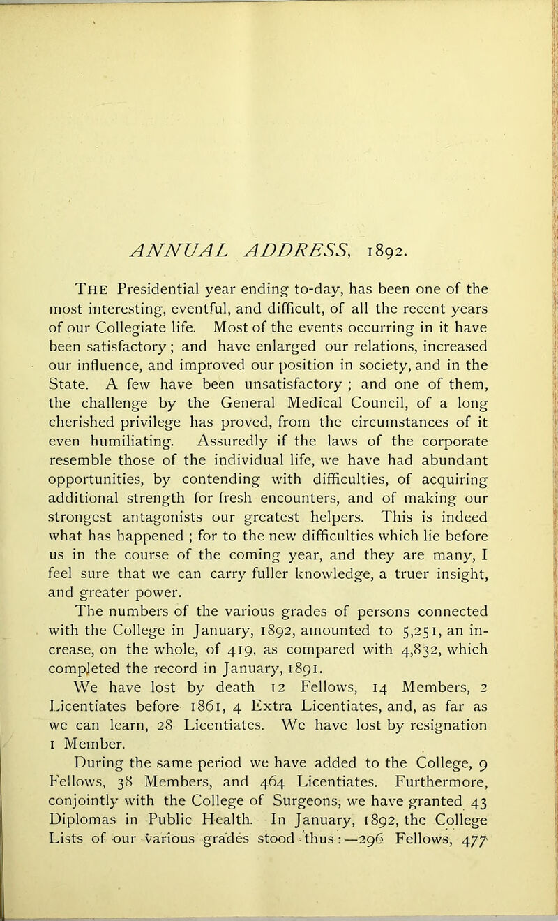 ANNUAL ADDRESS, 1892. The Presidential year ending to-day, has been one of the most interesting, eventful, and difficult, of all the recent years of our Collegiate life. Most of the events occurring in it have been satisfactory; and have enlarged our relations, increased our influence, and improved our position in society, and in the State. A few have been unsatisfactory ; and one of them, the challenge by the General Medical Council, of a long cherished privilege has proved, from the circumstances of it even humiliating. Assuredly if the laws of the corporate resemble those of the individual life, we have had abundant opportunities, by contending with difficulties, of acquiring additional strength for fresh encounters, and of making our strongest antagonists our greatest helpers. This is indeed what has happened ; for to the new difficulties which lie before us in the course of the coming year, and they are many, I feel sure that we can carry fuller knowledge, a truer insight, and greater power. The numbers of the various grades of persons connected with the College in January, 1892, amounted to 5,251, an in- crease, on the whole, of 419, as compared with 4,832, which compjeted the record in January, 1891. We have lost by death 12 Fellows, 14 Members, 2 Licentiates before 1861, 4 Extra Licentiates, and, as far as we can learn, 28 Licentiates. We have lost by resignation I Member. During the same period we have added to the College, 9 Fellows, 38 Members, and 464 Licentiates. Furthermore, conjointly with the College of Surgeons, we have granted 43 Diplomas in Public Health. In January, 1892, the College Lists of our various grades stood thus:—296 Fellows, 477