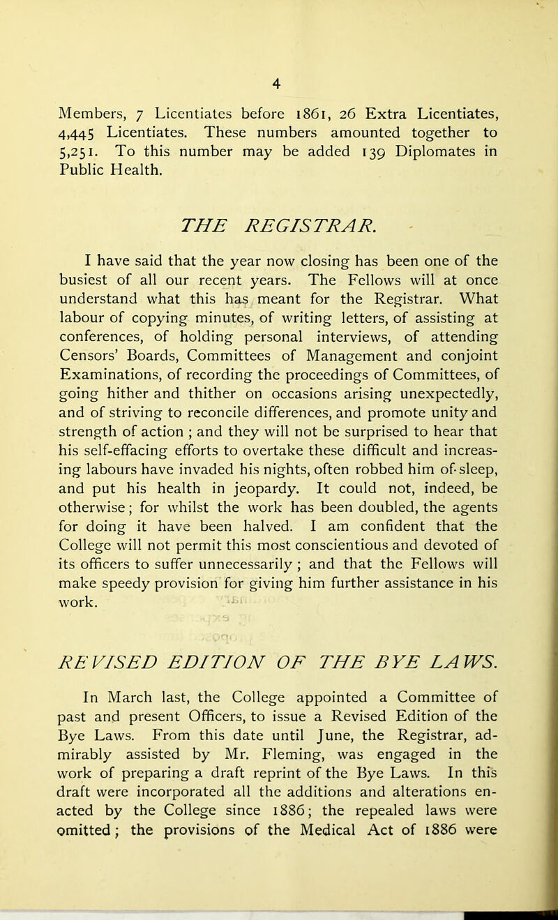 Members, 7 Licentiates before 1861, 26 Extra Licentiates, 4,445 Licentiates. These numbers amounted together to 5,251. To this number may be added rto Diplomates in Public Health. THE REGISTRAR. I have said that the year now closing has been one of the busiest of all our recent years. The Fellows will at once understand what this has meant for the Registrar. What labour of copying minutes, of writing letters, of assisting at conferences, of holding personal interviews, of attending Censors’ Boards, Committees of Management and conjoint Examinations, of recording the proceedings of Committees, of going hither and thither on occasions arising unexpectedly, and of striving to reconcile differences, and promote unity and strength of action ; and they will not be surprised to hear that his self-effacing efforts to overtake these difficult and increas- ing labours have invaded his nights, often robbed him of-sleep, and put his health in jeopardy. It could not, indeed, be otherwise; for whilst the work has been doubled, the agents for doing it have been halved. I am confident that the College will not permit this most conscientious and devoted of its officers to suffer unnecessarily ; and that the Fellows will make speedy provision for giving him further assistance in his work. REVISED EDITION OF THE BYE LAWS. In March last, the College appointed a Committee of past and present Officers, to issue a Revised Edition of the Bye Laws. From this date until June, the Registrar, ad- mirably assisted by Mr. Fleming, was engaged in the work of preparing a draft reprint of the Bye Laws. In this draft were incorporated all the additions and alterations en- acted by the College since 1886; the repealed laws were omitted; the provisions of the Medical Act of 1886 were