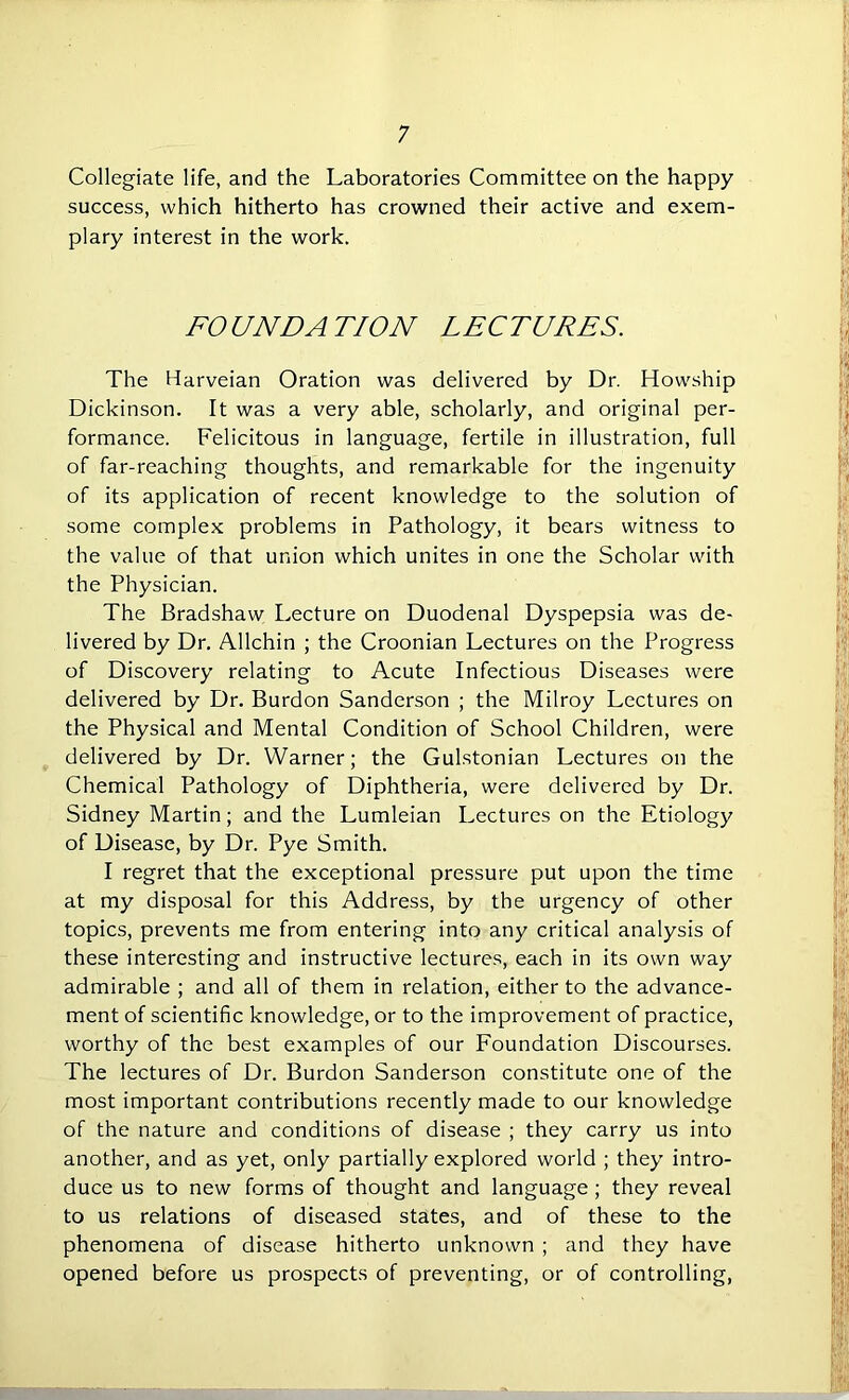 Collegiate life, and the Laboratories Committee on the happy success, which hitherto has crowned their active and exem- plary interest in the work. FOUNDATION LECTURES. The Harveian Oration was delivered by Dr. Howship Dickinson. It was a very able, scholarly, and original per- formance. Felicitous in language, fertile in illustration, full of far-reaching thoughts, and remarkable for the ingenuity of its application of recent knowledge to the solution of some complex problems in Pathology, it bears witness to the value of that union which unites in one the Scholar with the Physician. The Bradshaw Lecture on Duodenal Dyspepsia was de- livered by Dr. Allchin ; the Croonian Lectures on the Progress of Discovery relating to Acute Infectious Diseases were delivered by Dr. Burdon Sanderson ; the Milroy Lectures on the Physical and Mental Condition of School Children, were delivered by Dr. Warner; the Gulstonian Lectures on the Chemical Pathology of Diphtheria, were delivered by Dr. Sidney Martin; and the Lumleian Lectures on the Etiology of Disease, by Dr. Pye Smith. I regret that the exceptional pressure put upon the time at my disposal for this Address, by the urgency of other topics, prevents me from entering into any critical analysis of these interesting and instructive lectures, each in its own way admirable ; and all of them in relation, either to the advance- ment of scientific knowledge, or to the improvement of practice, worthy of the best examples of our Foundation Discourses. The lectures of Dr. Burdon Sanderson constitute one of the most important contributions recently made to our knowledge of the nature and conditions of disease ; they carry us into another, and as yet, only partially explored world ; they intro- duce us to new forms of thought and language; they reveal to us relations of diseased states, and of these to the phenomena of disease hitherto unknown ; and they have opened before us prospects of preventing, or of controlling,