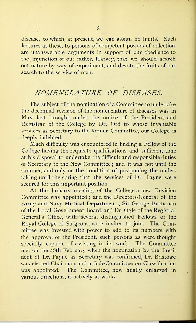 disease, to which, at present, we can assign no limits. Such lectures as these, to persons of competent powers of reflection, are unanswerable arguments in support of our obedience to the injunction of our father, Harvey, that we should search out nature by way of experiment, and devote the fruits of our search to the service of men. NOMENCLATURE OF DISEASES. The subject of the nomination of a Committee to undertake the decennial revision of the nomenclature of diseases was in May last brought under the notice of the President and Registrar of the College by Dr. Ord to whose invaluable services as Secretary to the former Committee, our College is deeply indebted. Much difficulty was encountered in finding a Fellow of the College having the requisite qualifications and sufficient time at his disposal to undertake the difficult and responsible duties of Secretary to the New Committee; and it was not until the summer, and only on the condition of postponing the under- taking until the spring, that the services of Dr. Payne were secured for this important position. At the January meeting of the College a new Revision Committee was appointed ; and the Directors-General of the Army and Navy Medical Departments, Sir George Buchanan of the Local Government Board, and Dr. Ogle of the Registrar General’s Office, with several distinguished Fellows of the Royal College of Surgeons, were invited to join. The Com- mittee was invested with power to add to its numbers, with the approval of the President, such persons as were thought specially capable of assisting in its work. The Committee met on the 26th February when the nomination by the Presi- dent of Dr. Payne as Secretary was confirmed, Dr. Bristowe was elected Chairman, and a Sub-Committee on Classification was appointed. The Committee, now finally enlarged in various directions, is actively at work.