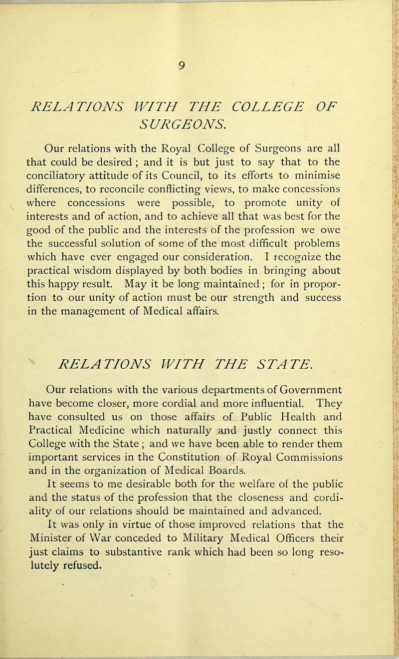 RELATIONS WITH THE COLLEGE OF SURGEONS. Our relations with the Royal College of Surgeons are all that could be desired ; and it is but just to say that to the conciliatory attitude of its Council, to its efforts to minimise differences, to reconcile conflicting views, to make concessions where concessions were possible, to promote unity of interests and of action, and to achieve all that was best for the good of the public and the interests of the profession we owe the successful solution of some of the most difficult problems which have ever engaged our consideration. I recognize the practical wisdom displayed by both bodies in bringing about this happy result. May it be long maintained ; for in propor- tion to our unity of action must be our strength and success in the management of Medical affairs. RELATIONS WITH THE STATE. Our relations with the various departments of Government have become closer, more cordial and more influential. They have consulted us on those affairs of Public Health and Practical Medicine which naturally and justly connect this College with the State ; and we have been able to render them important services in the Constitution of Royal Commissions and in the organization of Medical Boards. It seems to me desirable both for the welfare of the public and the status of the profession that the closeness and cordi- ality of our relations should be maintained and advanced. It was only in virtue of those improved relations that the Minister of War conceded to Military Medical Officers their just claims to substantive rank which had been so long reso- lutely refused.