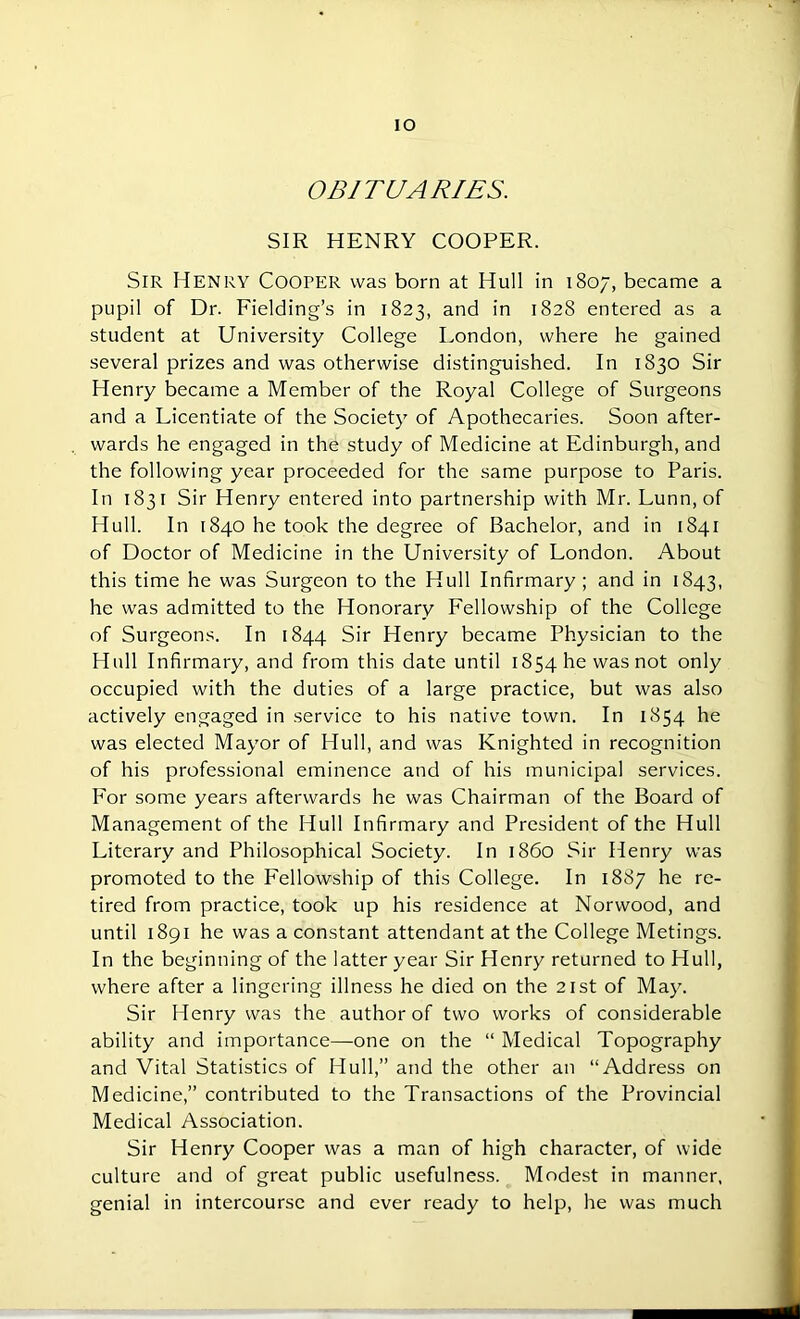 IO OBITUARIES. SIR HENRY COOPER. Sir Henry Cooper was born at Hull in 1807, became a pupil of Dr. Fielding’s in 1823, and in 1828 entered as a student at University College London, where he gained several prizes and was otherwise distinguished. In 1830 Sir Henry became a Member of the Royal College of Surgeons and a Licentiate of the Society of Apothecaries. Soon after- wards he engaged in the study of Medicine at Edinburgh, and the following year proceeded for the same purpose to Paris. In 1831 Sir Henry entered into partnership with Mr. Lunn, of Hull. In 1840 he took the degree of Bachelor, and in 1841 of Doctor of Medicine in the University of London. About this time he was Surgeon to the Hull Infirmary ; and in 1843, he was admitted to the Honorary Fellowship of the College of Surgeons. In 1844 Sir Henry became Physician to the Hull Infirmary, and from this date until 1854 he was not only occupied with the duties of a large practice, but was also actively engaged in service to his native town. In 1854 he was elected Mayor of Hull, and was Knighted in recognition of his professional eminence and of his municipal services. For some years afterwards he was Chairman of the Board of Management of the Hull Infirmary and President of the Hull Literary and Philosophical Society. In i860 Sir Henry was promoted to the Fellowship of this College. In 1887 he re- tired from practice, took up his residence at Norwood, and until 1891 he was a constant attendant at the College Metings. In the beginning of the latter year Sir Henry returned to Hull, where after a lingering illness he died on the 21st of May. Sir Henry was the author of two works of considerable ability and importance—one on the “ Medical Topography and Vital Statistics of Hull,” and the other an “Address on Medicine,” contributed to the Transactions of the Provincial Medical Association. Sir Henry Cooper was a man of high character, of wide culture and of great public usefulness. Modest in manner, genial in intercourse and ever ready to help, he was much