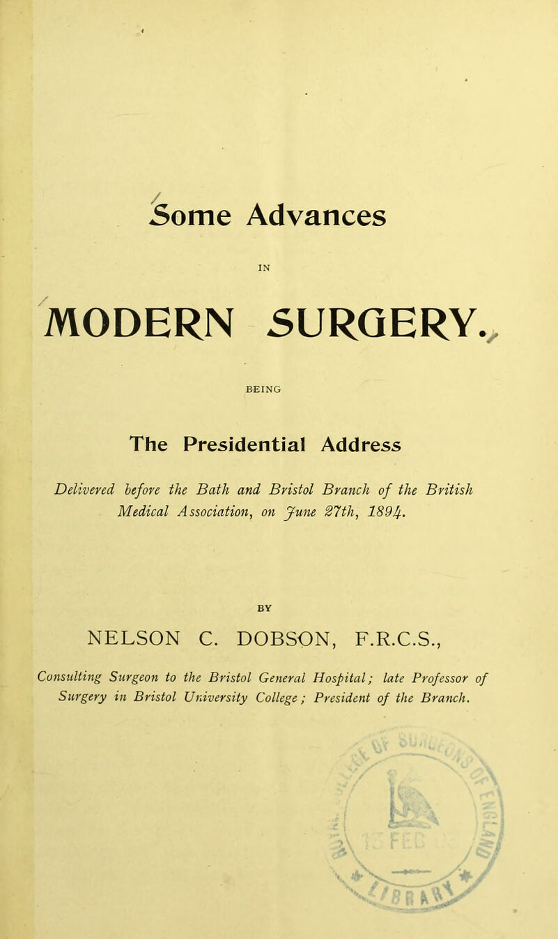 Some Advances IN MODERN SURGERY. BEING The Presidential Address Delivered before the Bath and Bristol Branch of the British Medical Association, on June 27th, 189f. BY NELSON C. DOBSON, F.R.C.S., Consulting Surgeon to the Bristol General Hospital; late Professor of Surgery in Bristol University College; President of the Branch.