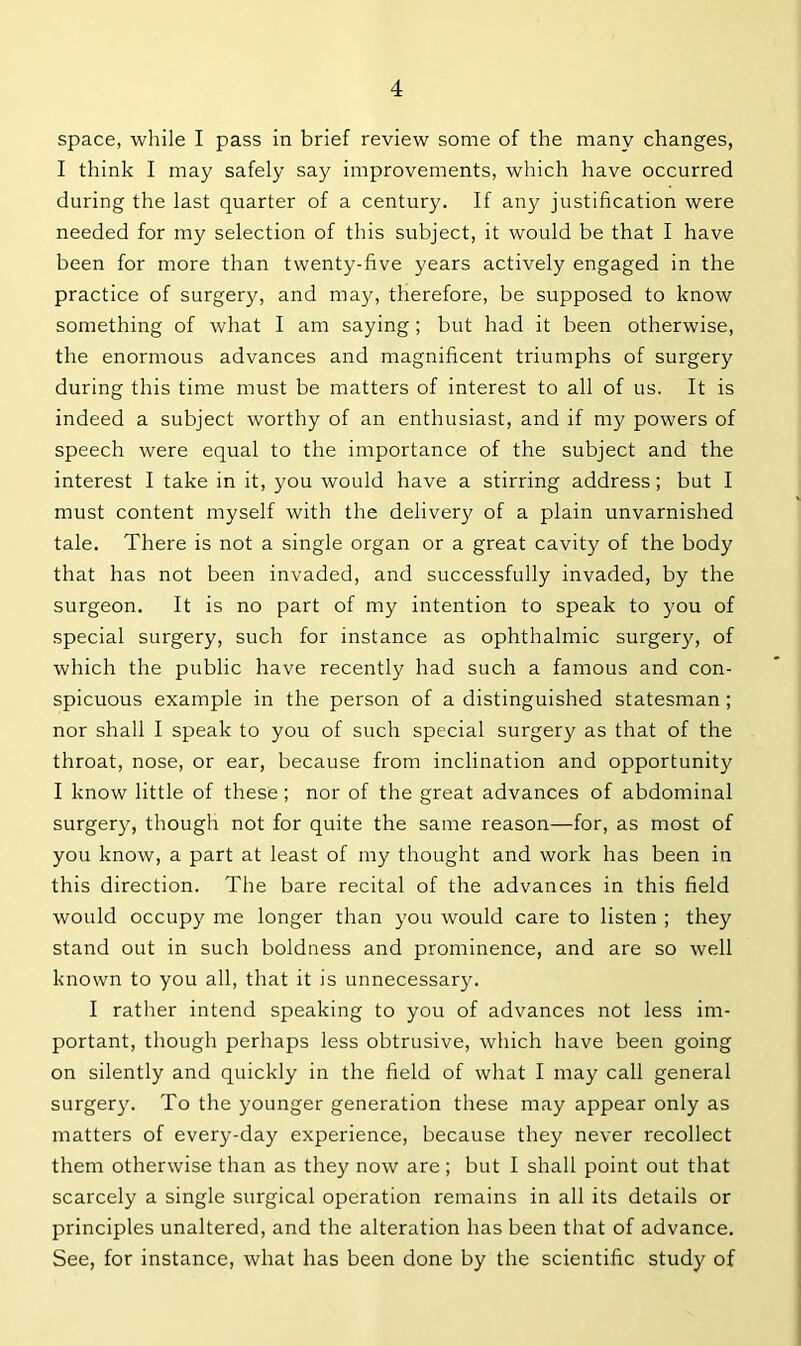 space, while I pass in brief review some of the many changes, I think I may safely say improvements, which have occurred during the last quarter of a century. If any justification were needed for my selection of this subject, it would be that I have been for more than twenty-five years actively engaged in the practice of surgery, and may, therefore, be supposed to know something of what I am saying; but had it been otherwise, the enormous advances and magnificent triumphs of surgery during this time must be matters of interest to all of us. It is indeed a subject worthy of an enthusiast, and if my powers of speech were equal to the importance of the subject and the interest I take in it, you would have a stirring address; but I must content myself with the delivery of a plain unvarnished tale. There is not a single organ or a great cavity of the body that has not been invaded, and successfully invaded, by the surgeon. It is no part of my intention to speak to you of special surgery, such for instance as ophthalmic surgery, of which the public have recently had such a famous and con- spicuous example in the person of a distinguished statesman ; nor shall I speak to you of such special surgery as that of the throat, nose, or ear, because from inclination and opportunity I know little of these ; nor of the great advances of abdominal surgery, though not for quite the same reason—for, as most of you know, a part at least of my thought and work has been in this direction. The bare recital of the advances in this field would occupy me longer than you would care to listen ; they stand out in such boldness and prominence, and are so well known to you all, that it is unnecessary. I rather intend speaking to you of advances not less im- portant, though perhaps less obtrusive, which have been going on silently and quickly in the field of what I may call general surgery. To the younger generation these may appear only as matters of every-day experience, because they never recollect them otherwise than as they now are; but I shall point out that scarcely a single surgical operation remains in all its details or principles unaltered, and the alteration has been that of advance. See, for instance, what has been done by the scientific study of