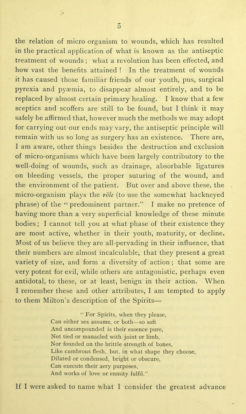 the relation of micro organism to wounds, which has resulted in the practical application of what is known as the antiseptic treatment of wounds ; what a revolution has been effected, and how vast the benefits attained ! In the treatment of wounds it has caused those familiar friends of our youth, pus, surgical pyrexia and pyaemia, to disappear almost entirely, and to be replaced by almost certain primary healing. I know that a few sceptics and scoffers are still to be found, but I think it may safely be affirmed that, however much the methods we may adopt for carrying out our ends may vary, the antiseptic principle will remain with us so long as surgery has an existence. There are, I am aware, other things besides the destruction and exclusion of micro-organisms which have been largely contributory to the well-doing of wounds, such as drainage, absorbable ligatures on bleeding vessels, the proper suturing of the wound, and the environment of the patient. But over and above these, the micro-organism plays the role (to use the somewhat hackneyed phrase) of the “ predominent partner.” I make no pretence of having more than a very superficial knowledge of these minute bodies; I cannot tell you at what phase of their existence they are most active, whether in their youth, maturity, or decline. Most of us believe they are all-pervading in their influence, that their numbers are almost incalculable, that they present a great variety of size, and form a diversity of action ; that some are very potent for evil, while others are antagonistic, perhaps even antidotal, to these, or at least, benign in their action. When I remember these and other attributes, I am tempted to apply to them Milton's description of the Spirits— “ For Spirits, when they please, Can either sex assume, or both—so soft And uncompounded is their essence pure, Not tied or manacled with joint or limb, Nor founded on the brittle strength of bones, Like cumbrous flesh, but, in what shape they choose, Dilated or condensed, bright or obscure, Can execute their aery purposes, And works of love or enmity fulfil. If I were asked to name what I consider the greatest advance