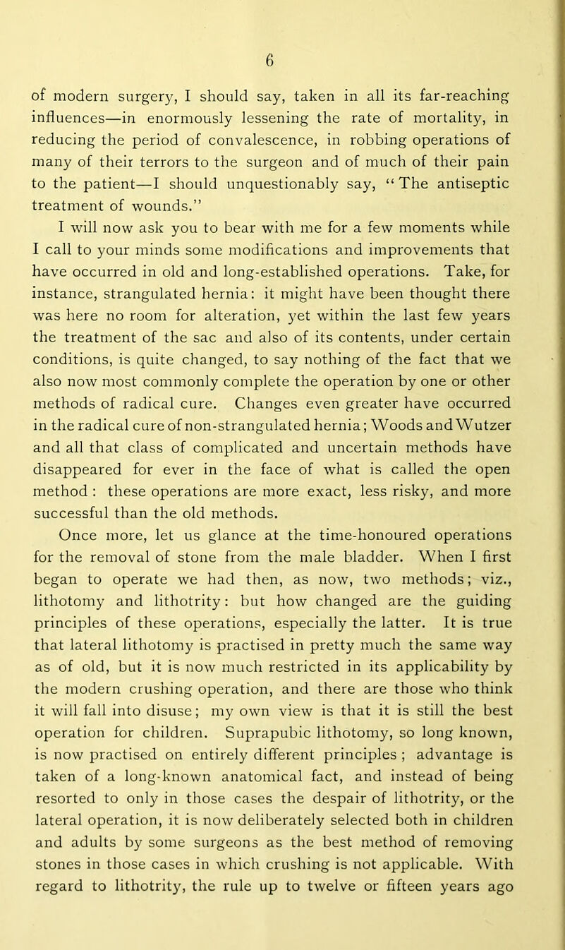 of modern surgery, I should say, taken in all its far-reaching influences—in enormously lessening the rate of mortality, in reducing the period of convalescence, in robbing operations of many of their terrors to the surgeon and of much of their pain to the patient—I should unquestionably say, “ The antiseptic treatment of wounds.” I will now ask you to bear with me for a few moments while I call to your minds some modifications and improvements that have occurred in old and long-established operations. Take, for instance, strangulated hernia: it might have been thought there was here no room for alteration, 3'et within the last few years the treatment of the sac and also of its contents, under certain conditions, is quite changed, to say nothing of the fact that we also now most commonly complete the operation by one or other methods of radical cure. Changes even greater have occurred in the radical cure of non-strangulated hernia; Woods and Wutzer and all that class of complicated and uncertain methods have disappeared for ever in the face of what is called the open method : these operations are more exact, less risky, and more successful than the old methods. Once more, let us glance at the time-honoured operations for the removal of stone from the male bladder. When I first began to operate we had then, as now, two methods; viz., lithotomy and lithotrity: but how changed are the guiding principles of these operations, especially the latter. It is true that lateral lithotomy is practised in pretty much the same way as of old, but it is now much restricted in its applicability by the modern crushing operation, and there are those who think it will fall into disuse; my own view is that it is still the best operation for children. Suprapubic lithotomy, so long known, is now practised on entirely different principles ; advantage is taken of a long-known anatomical fact, and instead of being resorted to only in those cases the despair of lithotrity, or the lateral operation, it is now deliberately selected both in children and adults by some surgeons as the best method of removing stones in those cases in which crushing is not applicable. With regard to lithotrity, the rule up to twelve or fifteen years ago