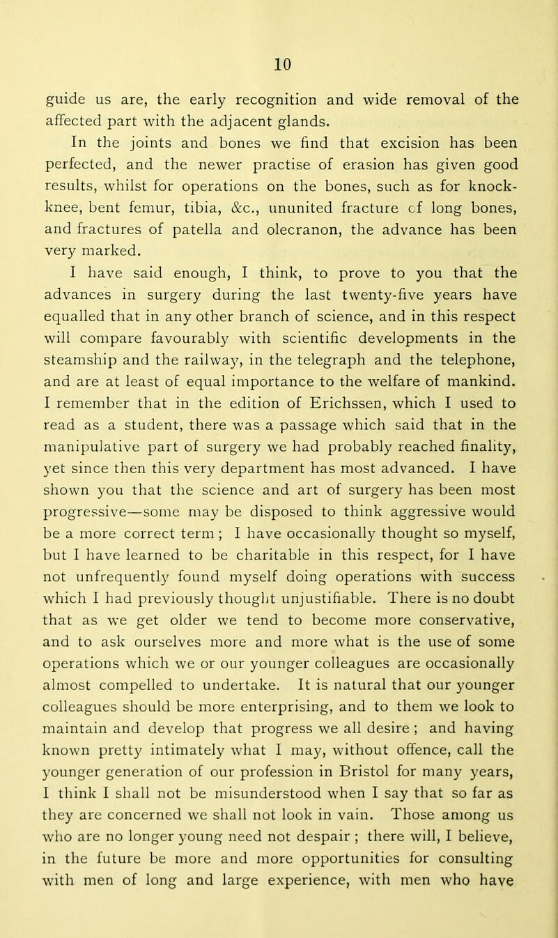 guide us are, the early recognition and wide removal of the affected part with the adjacent glands. In the joints and bones we find that excision has been perfected, and the newer practise of erasion has given good results, whilst for operations on the bones, such as for knock- knee, bent femur, tibia, &c., ununited fracture cf long bones, and fractures of patella and olecranon, the advance has been very marked. I have said enough, I think, to prove to you that the advances in surgery during the last twenty-five years have equalled that in any other branch of science, and in this respect will compare favourably with scientific developments in the steamship and the railway, in the telegraph and the telephone, and are at least of equal importance to the welfare of mankind. I remember that in the edition of Erichssen, which I used to read as a student, there was a passage which said that in the manipulative part of surgery we had probably reached finality, yet since then this very department has most advanced. I have shown you that the science and art of surgery has been most progressive—some may be disposed to think aggressive would be a more correct term ; I have occasionally thought so myself, but I have learned to be charitable in this respect, for I have not unfrequently found myself doing operations with success which I had previously thought unjustifiable. There is no doubt that as we get older we tend to become more conservative, and to ask ourselves more and more what is the use of some operations which we or our younger colleagues are occasionally almost compelled to undertake. It is natural that our younger colleagues should be more enterprising, and to them we look to maintain and develop that progress we all desire ; and having known pretty intimately what I may, without offence, call the younger generation of our profession in Bristol for many years, I think I shall not be misunderstood when I say that so far as they are concerned we shall not look in vain. Those among us who are no longer young need not despair ; there will, I believe, in the future be more and more opportunities for consulting with men of long and large experience, with men who have