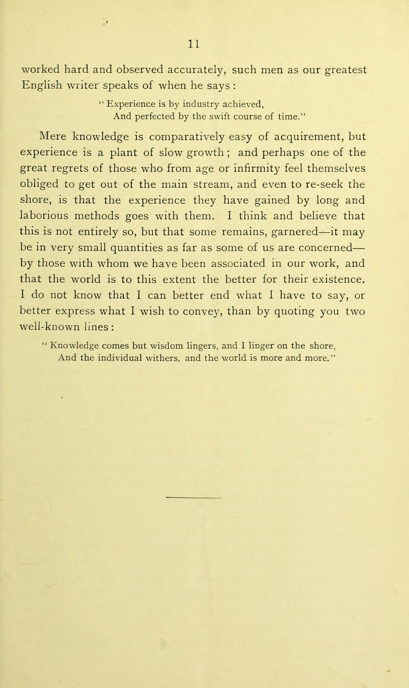 worked hard and observed accurately, such men as our greatest English writer speaks of when he says : “ Experience is by industry achieved, And perfected by the swift course of time.” Mere knowledge is comparatively easy of acquirement, but experience is a plant of slow growth ; and perhaps one of the great regrets of those who from age or infirmity feel themselves obliged to get out of the main stream, and even to re-seek the shore, is that the experience they have gained by long and laborious methods goes with them. I think and believe that this is not entirely so, but that some remains, garnered-^-it may be in very small quantities as far as some of us are concerned— by those with whom we have been associated in our work, and that the world is to this extent the better for their existence. I do not know that I can better end what I have to say, or better express what I wish to convey, than by quoting you two well-known lines:  Knowledge comes but wisdom lingers, and I linger on the shore, And the individual withers, and the world is more and more.”