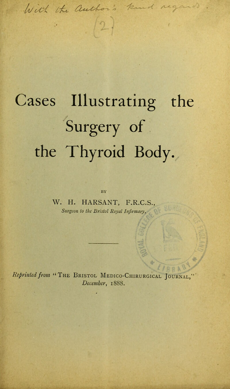 ■ J . ‘ ) Cases Illustrating the Surgery of the Thyroid Body. BY W. H. HARSANT, F.R.C.S., Surgeon to the Bristol Royal Infirmary. Repvintedfrom “The Bristol Medico-Chirurgical Journal,”’ Dccemhey, 1888.