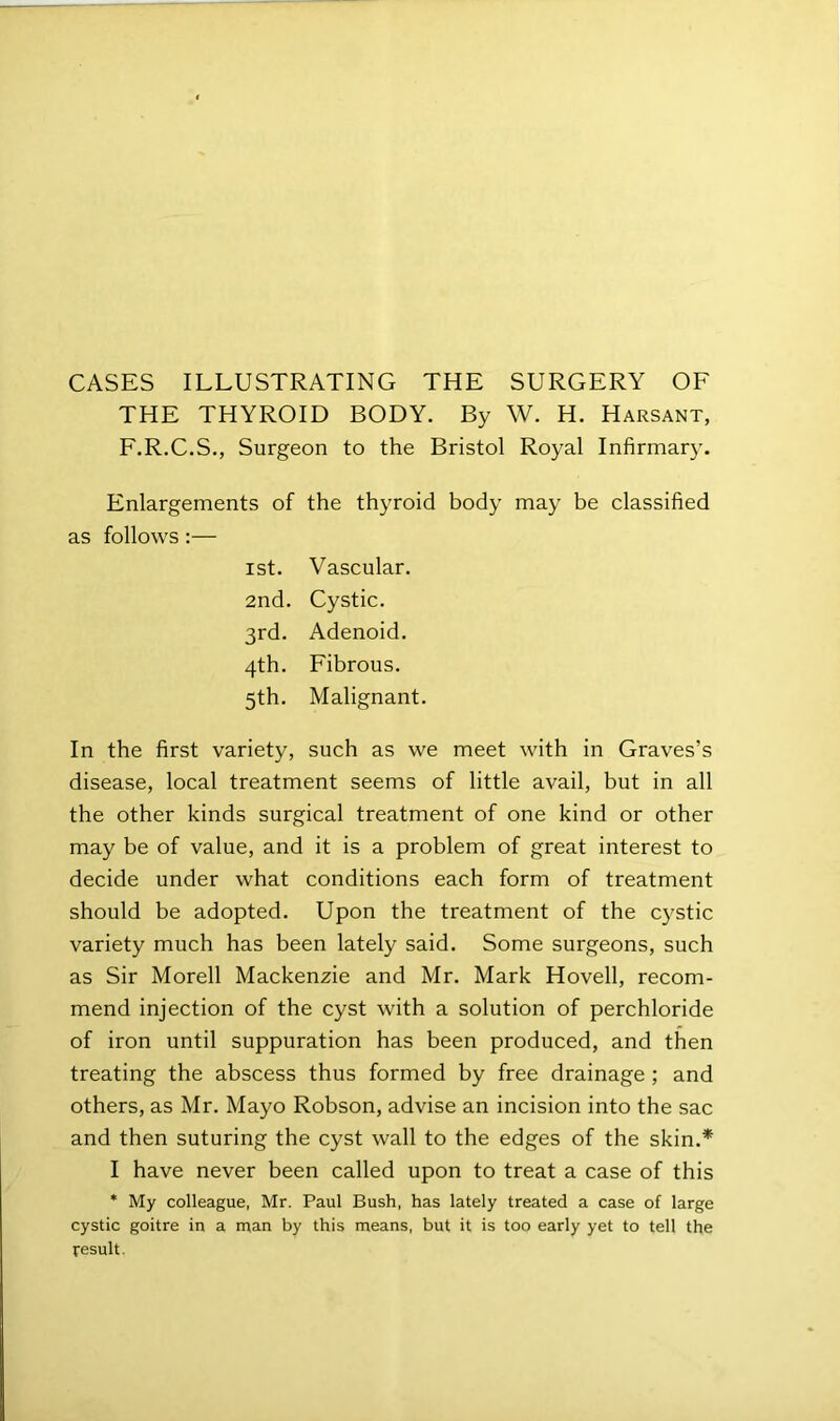 CASES ILLUSTRATING THE SURGERY OF THE THYROID BODY. By W. H. Harsant, F.R.C.S., Surgeon to the Bristol Royal Infirmary. Enlargements of the thyroid body may be classified as follows:— 1st. Vascular. 2nd. Cystic. 3rd. Adenoid. 4th. Fibrous. 5th. Malignant. In the first variety, such as we meet with in Graves’s disease, local treatment seems of little avail, but in all the other kinds surgical treatment of one kind or other may be of value, and it is a problem of great interest to decide under what conditions each form of treatment should be adopted. Upon the treatment of the cystic variety much has been lately said. Some surgeons, such as Sir Morell Mackenzie and Mr. Mark Hovell, recom- mend injection of the cyst with a solution of perchloride of iron until suppuration has been produced, and then treating the abscess thus formed by free drainage ; and others, as Mr. Mayo Robson, advise an incision into the sac and then suturing the cyst wall to the edges of the skin.* I have never been called upon to treat a case of this * My colleague, Mr. Paul Bush, has lately treated a case of large cystic goitre in a nian by this means, but it is too early yet to tell the result.