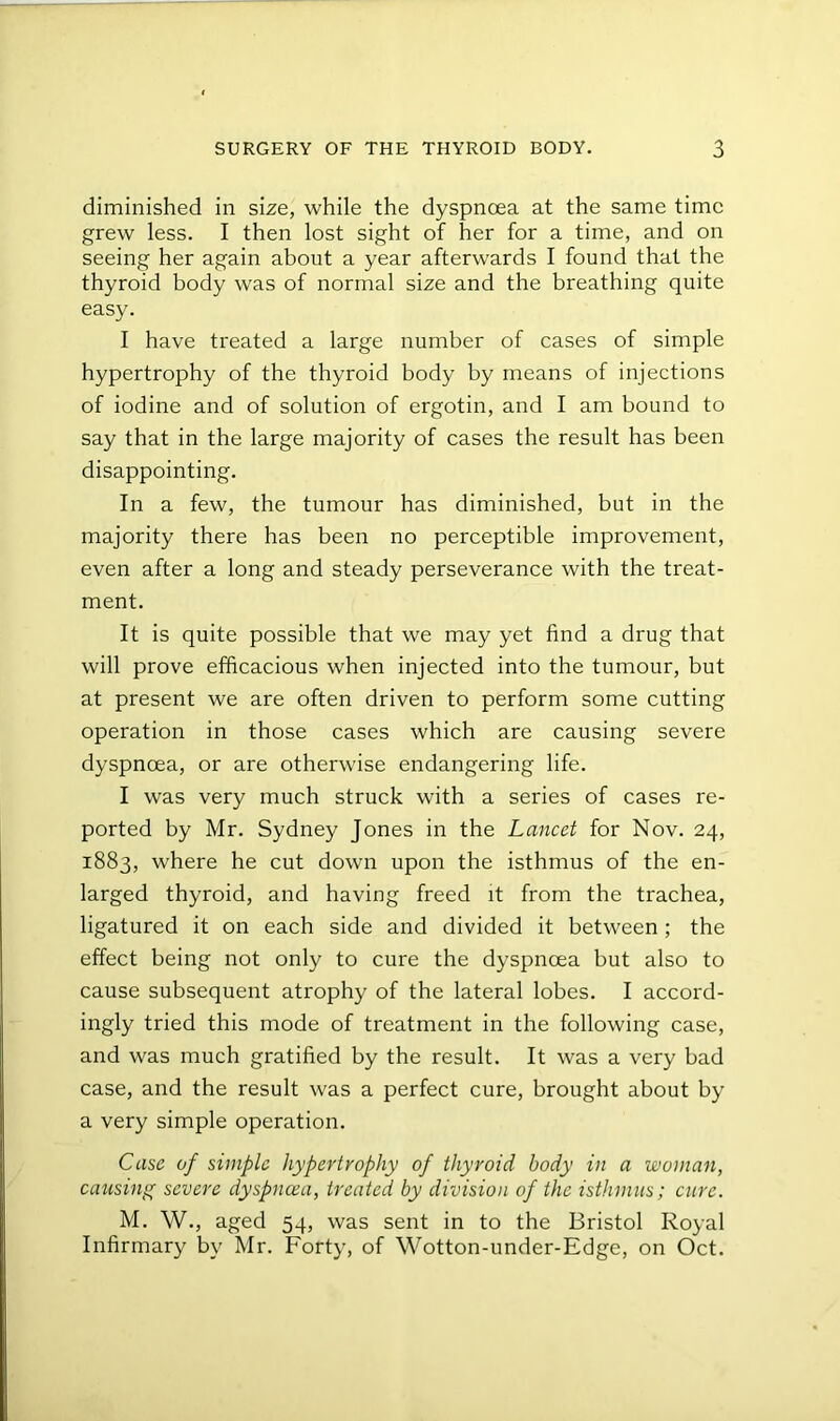 diminished in size, while the dyspnoea at the same time grew less. I then lost sight of her for a time, and on seeing her again about a year afterwards I found that the thyroid body was of normal size and the breathing quite easy. I have treated a large number of cases of simple hypertrophy of the thyroid body by means of injections of iodine and of solution of ergotin, and I am bound to say that in the large majority of cases the result has been disappointing. In a few, the tumour has diminished, but in the majority there has been no perceptible improvement, even after a long and steady perseverance with the treat- ment. It is quite possible that we may yet find a drug that will prove efficacious when injected into the tumour, but at present we are often driven to perform some cutting operation in those cases which are causing severe dyspnoea, or are otherwise endangering life. I was very much struck with a series of cases re- ported by Mr. Sydney Jones in the Lancet for Nov. 24, 1883, where he cut down upon the isthmus of the en- larged thyroid, and having freed it from the trachea, ligatured it on each side and divided it between; the effect being not only to cure the dyspnoea but also to cause subsequent atrophy of the lateral lobes. I accord- ingly tried this mode of treatment in the following case, and was much gratified by the result. It was a very bad case, and the result was a perfect cure, brought about by a very simple operation. Case of simple hypertrophy of thyroid body in a woman, causing severe dyspnoea, treated by division of the isthmus; cure. M. W., aged 54, was sent in to the Bristol Royal Infirmary by Mr. Forty, of Wotton-under-Edge, on Oct.