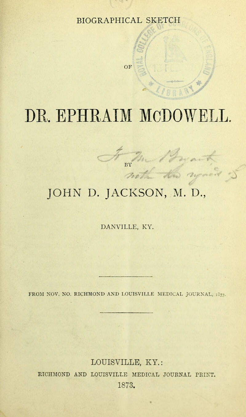 OF DR. EPHRAIM MCDOWELL. by JOHN D. JACKSON, M. D., DANVILLE, KY. FROM NOV. NO. RICHMOND AND LOUISVILLE MEDICAL JOURNAL, 1073. LOUISVILLE, KY.: RICHMOND AND LOUISVILLE MEDICAL JOURNAL TRINT. 1873.