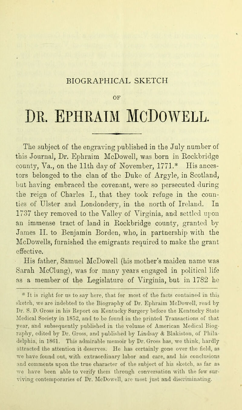 OF DR. EPHRAIM MCDOWELL. The subject of the engraving published in the July number of this Journal, Dr. Ephraim McDowell, was born in Rockbridge county, Va., on the 11th day of November, 1771.* His ances- tors belonged to the clan of the Duke of Argyle, in Scotland, but having embraced the covenant, were so persecuted during the reign of Charles I., that they took refuge in the coun- ties of Ulster and Londondery, in the north of Ireland. In 1737 they removed to the Valley of Virginia, and settled upon an immense tract of land in Rockbridge county, granted by James II. to Benjamin Borden, who, in partnership with the McDowells, furnished the emigrants required to make the grant effective. His father, Samuel McDowell (his mother’s maiden name was Sarah McClung), was for many years engaged in political life as a member of the Legislature of Virginia, but in 1782 he * It is riglit for us to say here, that for most of the facts contained in this sketch, we are indebted to the Biography of Dr. Ephraim McDowell, read by Dr. S. D. Gross in his Report on Kentucky Surgery before the Kentucky State iMedical Society in 1852, and to be found in the printed Transactions of that year, and subsequently published in the volume of American Medical Biog- raphy, edited by Dr. Gross, and published by Lindsay & Blakiston, of Bhila- delphia, in 1861. This admirable memoir by Dr. Gross lias, we think, hardly attracted the attention it deserves. lie has certainly gone over tlie field, as we have found out, witli extraordinarj' labor and care, and his conclusions and comments upon the true character of the subject of his sketch, as far as v,'e have been able to verify them tlirough conversation with the few sur- viving contemporaries of Dr. McDowell, arc most just and discriminating.