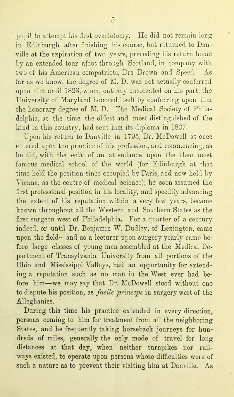 pupil to attempt Lis first ovariotomy. He did not remain long in Edinburgh after finishing his course, but returned to Dan- ville at the e.^piration of two years, preceding his return home by an extended tour afoot through Scotland, in company with two of his American compatriots, Drs Brown and Speed. As far as we know, the degree of M. D. was not actually conferred upon him until 1823, when, entirely unsolicited on his part, the University of Maryland honored itself by conferring upon him the honorary degree of M. D. The Medical Society of Phila- delphia, at the time the oldest and most distinguished of the kind in this country, had sent him its diploma in 1807. Upon his return to Danville in 1795, Dr. McDowell at once entered upon the practice of his profession, and commencing, as he did, with the eclat of an attendance upon the then most famous medical school of the world (for Edinburgh at that time held the position since occupied by Paris, and now held by Adenna, as the centre of medical science), he soon assumed the first professional position in his locality, and speedily advancing the extent of his reputation within a very few years, became known throughout all the Western and Southern States as the first surgeon west of Philadelphia. For a quarter of a century indeed, or until Dr. Benjamin W. Dudley, of Lexington, came upon the field-—and as a lecturer upon surgery yearly came be- fore large classes of young men assembled at the Medical De- partment of Transylvania University from all portions of the Ohio and Mississippi Valleys, had an opportunity for extend- ing a reputation such as no man in the West ever had be- fore him—we may say that Dr. McDowell stood without one to dispute his position, as facile primeps in surgery west of the Alleghanies. During this time his practice extended in every direction, persons coming to him for treatment from all the neighboring States, and he frequently taking horseback journeys for hun- dreds of miles, generally the only mode of travel for long distances at that day, when neither turnpikes nor rail- Avays existed, to operate upon persons whose difficulties were of such a nature as to prevent their visiting him at Danville. As