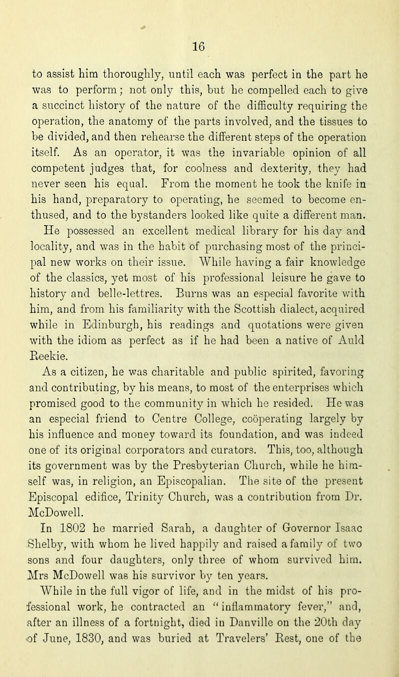 to assist him thorouglily, until each was perfect in the part ho was to perform; not only this, but he compelled each to give a succinct history of the nature of the difficulty requiring the operation, the anatomy of the parts involved, and the tissues to be divided, and then rehearse the different steps of the operation itself. As an operator, it was the invariable opinion of all competent judges that, for coolness and dexterity, they had never seen his equal. From the moment he took the knife in his hand, preparatory to operating, he seemed to become en- thused, and to the bystanders looked like quite a different man. He possessed an excellent medical library for his day and locality, and was in the habit of purchasing most of the princi- pal new works on their issue. While having a fair knowledge of the classics, yet most of his professional leisure he gave to history and belle-lettres. Burns was an especial favorite with him, and from his familiarity with the Scottish dialect, acquired while in Edinburgh, his readings and quotations were given with the idiom as perfect as if he had been a native of Auld Reekie. As a citizen, he was charitable and public spirited, favoring and contributing, by his means, to most of the enterprises which promised good to the community in which he resided. He was an especial friend to Centre College, cooperating largely by his influence and money toward its foundation, and was indeed one of its original corporators and curators. This, too, although its government was by the Presbyterian Church, while he him- self was, in religion, an Episcopalian. The site of the present Episcopal edifice, Trinity Church, was a contribution from Dr. McDowell. In 1802 he married Sarah, a daughter of Governor Isaac Shelby, with whom he lived happily and raised a family of two sons and four daughters, only three of whom survived him. Mrs McDowell was his survivor b})' ten years. While in the full vigor of life, and in the midst of his pro- fessional work, he contracted an “inflammatory fever,” and, after an illness of a fortnight, died in Danville on the 20th day •of June, 1830, and was buried at Travelers’ Rest, one of the