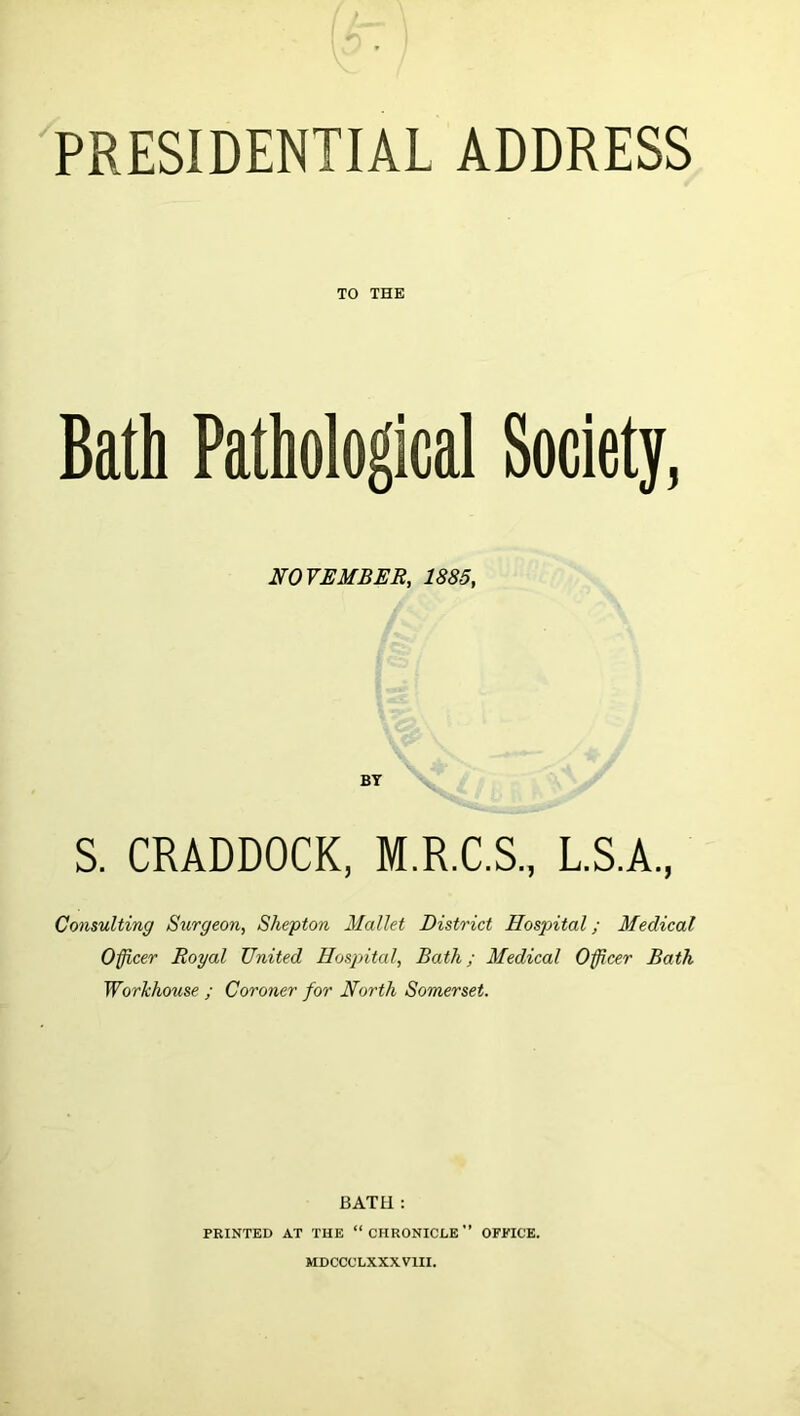 PRESIDENTIAL ADDRESS TO THE Bath Pathological Society, NOVEMBER, 1885, BY S. CRADDOCK, M.R.C.S., L.S.A., Consulting Surgeon, Shepton Mallet District Hospital; Medical Officer Royal United Hospital, Bath; Medical Officer Bath Workhouse ; Coroner for North Somerset. BATH : PRINTED AT THE “CHRONICLE” OFPICE. MDCCCLXXXVIII.