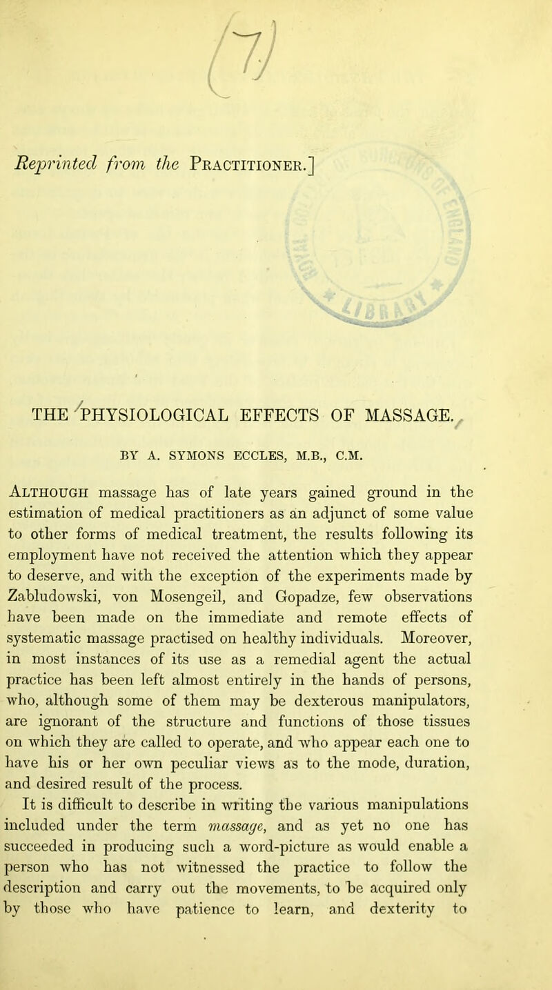 Reprinted from the Practitioner.] THE PHYSIOLOGICAL EFFECTS OF MASSAGE. BY A. SYMONS ECCLES, M.B., C.M. Although massage has of late years gained ground in the estimation of medical practitioners as an adjunct of some value to other forms of medical treatment, the results following its employment have not received the attention which they appear to deserve, and with the exception of the experiments made by Zabludowski, von Mosengeil, and Gopadze, few observations have been made on the immediate and remote effects of systematic massage practised on healthy individuals. Moreover, in most instances of its use as a remedial agent the actual practice has been left almost entirely in the hands of persons, who, although some of them may be dexterous manipulators, are ignorant of the structure and functions of those tissues on which they are called to operate, and who appear each one to have his or her own peculiar views as to the mode, duration, and desired result of the process. It is difficult to describe in writing the various manipulations included under the term massage, and as yet no one has succeeded in producing such a word-picture as would enable a person who has not witnessed the practice to follow the description and carry out the movements, to be acquired only by those who have patience to learn, and dexterity to