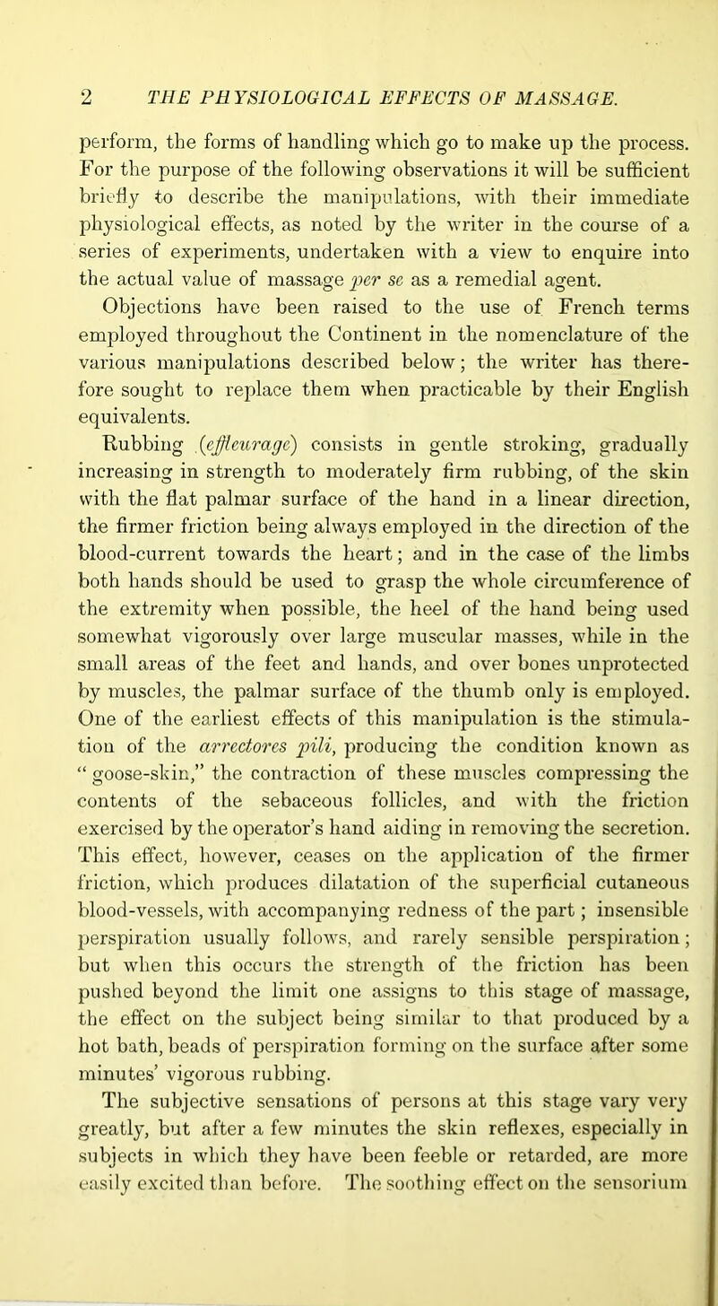 perform, the forms of handling which go to make up the process. For the purpose of the following observations it will be sufficient briefly to describe the manipulations, with their immediate physiological effects, as noted by the writer in the course of a series of experiments, undertaken with a view to enquire into the actual value of massage per se as a remedial agent. Objections have been raised to the use of French terms employed throughout the Continent in the nomenclature of the various manipulations described below; the writer has there- fore sought to replace them when practicable by their English equivalents. Rubbing .(efflmrage) consists in gentle stroking, gradually increasing in strength to moderately firm rubbing, of the skin with the flat palmar surface of the hand in a linear direction, the firmer friction being always employed in the direction of the blood-current towards the heart; and in the case of the limbs both hands should be used to grasp the whole circumference of the extremity when possible, the heel of the hand being used somewhat vigorously over large muscular masses, while in the small areas of the feet and hands, and over bones unprotected by muscles, the palmar surface of the thumb only is employed. One of the earliest effects of this manipulation is the stimula- tion of the arredores pili, producing the condition known as “ goose-skin,” the contraction of these muscles compressing the contents of the sebaceous follicles, and with the friction exercised by the operator’s hand aiding in removing the secretion. This effect, however, ceases on the application of the firmer friction, which produces dilatation of the superficial cutaneous blood-vessels, with accompanying redness of the part; insensible perspiration usually follows, and rarely sensible perspiration; but when this occurs the strength of the friction has been pushed beyond the limit one assigns to this stage of massage, the effect on the subject being similar to that produced by a hot bath, beads of perspiration forming on the surface after some minutes’ vigorous rubbing. o o The subjective sensations of persons at this stage vary very greatly, but after a few minutes the skin reflexes, especially in subjects in which they have been feeble or retarded, are more easily excited than before. The soothing effect on the sensoritim