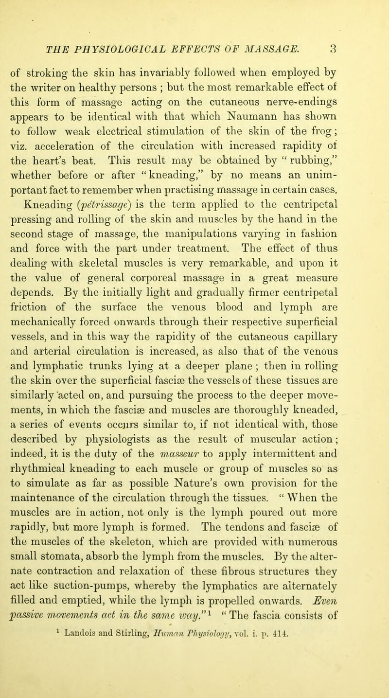 of stroking the skin has invariably followed when employed by the writer on healthy persons ; but the most remarkable effect of this form of massage acting on the cutaneous nerve-endings appears to be identical with that which Naumann has shown to follow weak electrical stimulation of the skin of the frog; viz. acceleration of the circulation with increased rapidity of the heart’s beat. This result may be obtained by “ rubbing,” whether before or after “ kneading,” by no means an unim- portant fact to remember when practising massage in certain cases. Kneading (pttrissaye) is the term applied to the centripetal pressing and rolling of the skin and muscles by the hand in the second stage of massage, the manipulations varying in fashion and force with the part under treatment. The effect of thus dealing with skeletal muscles is very remarkable, and upon it the value of general corporeal massage in a great measure depends. By the initially light and gradually firmer centripetal friction of the surface the venous blood and lymph are mechanically forced onwards through their respective superficial vessels, and in this way the rapidity of the cutaneous capillary and arterial circulation is increased, as also that of the venous and lymphatic trunks lying at a deeper plane ; then in rolling the skin over the superficial fasciae the vessels of these tissues are similarly 'acted on, and pursuing the process to the deeper move- ments, in which the fasciae and muscles are thoroughly kneaded, a series of events occurs similar to, if not identical with, those described by physiologists as the result of muscular action; indeed, it is the duty of the masseur to apply intermittent and rhythmical kneading to each muscle or group of muscles so as to simulate as far as possible Nature’s own provision for the maintenance of the circulation through the tissues. “ When the muscles are in action, not only is the lymph poured out more rapidly, but more lymph is formed. The tendons and fascioe of the muscles of the skeleton, which are provided with numerous small stomata, absorb the lymph from the muscles. By the alter- nate contraction and relaxation of these fibrous structures they act like suction-pumps, whereby the lymphatics are alternately filled and emptied, while the lymph is propelled onwards. Even ptassivc movements act in the same way.”1 “ The fascia consists of 1 Landois and Stirling, Human Physiology, vol. i. p. 414.