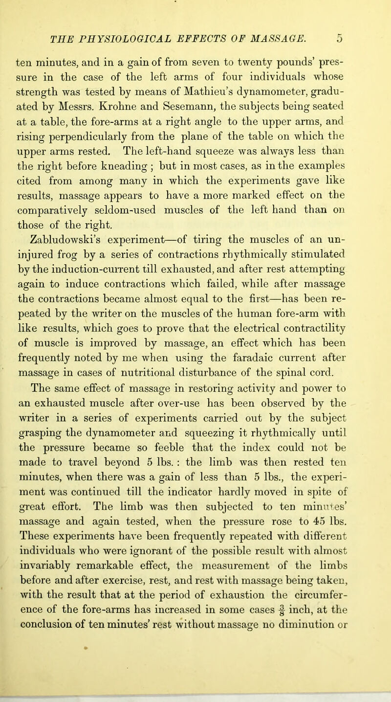 ten minutes, and in a gain of from seven to twenty pounds’ pres- sure in the case of the left arms of four individuals whose strength was tested by means of Mathieu’s dynamometer, gradu- ated by Messrs. Krohne and Sesemann, the subjects being seated at a table, the fore-arms at a right angle to the upper arms, and rising perpendicularly from the plane of the table on which the upper arms rested. The left-hand squeeze was always less than the right before kneading ; but in most cases, as in the examples cited from among many in which the experiments gave like results, massage appears to have a more marked effect on the comparatively seldom-used muscles of the left hand than on those of the right. Zabludowski’s experiment—of tiring the muscles of an un- injured frog by a series of contractions rhythmically stimulated by the induction-current till exhausted, and after rest attempting again to induce contractions which failed, while after massage the contractions became almost equal to the first—has been re- peated by the writer on the muscles of the human fore-arm with like results, which goes to prove that the electrical contractility of muscle is improved by massage, an effect which has been frequently noted by me when using the faradaic current after massage in cases of nutritional disturbance of the spinal cord. The same effect of massage in restoring activity and power to an exhausted muscle after over-use has been observed by the writer in a series of experiments carried out by the subject grasping the dynamometer and squeezing it rhythmically until the pressure became so feeble that the index could not be made to travel beyond 5 lbs.: the limb was then rested ten minutes, when there was a gain of less than 5 lbs., the experi- ment was continued till the indicator hardly moved in spite of great effort. The limb was then subjected to ten minutes’ massage and again tested, when the pressure rose to 45 lbs. These experiments have been frequently repeated with different individuals who were ignorant of the possible result with almost invariably remarkable effect, the measurement of the limbs before and after exercise, rest, and rest with massage being taken, with the result that at the period of exhaustion the circumfer- ence of the fore-arms has increased in some cases ■§ inch, at the conclusion of ten minutes’ rest without massage no diminution or
