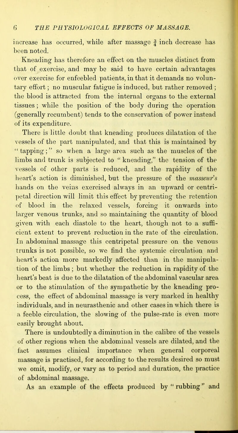 increase has occurred, while after massage | inch decrease has been noted. Kneading has therefore an effect on the muscles distinct from that of exercise, and may be said to have certain advantages over exercise for enfeebled patients, in that it demands no volun- tary effort; no muscular fatigue is induced, but rather removed ; the blood is attracted from the internal organs to the external tissues; while the position of the body during the operation (generally recumbent) tends to the conservation of power instead of its expenditure. There is little doubt that kneading produces dilatation of the vessels of the part manipulated, and that this is maintained by “ tapping; ” so when a large area such as the muscles of the limbs and trunk is subjected to “ kneading,” the tension of the vessels of other parts is reduced, and the rapidity of the heart’s action is diminished, but the pressure of the masse^(,r’s hands on the veins exercised always in an upward or centri- petal direction will limit this effect by preventing the retention of blood in the relaxed vessels, forcing it onwards into larger venous trunks, and so maintaining the quantity of blood given with each diastole to the heart, though not to a suffi- cient extent to prevent reduction in the rate of the circulation. In abdominal massage this centripetal pressure on the venous trunks is not possible, so we find the systemic circulation and heart’s action more markedly affected than in the manipula- tion of the limbs ; but whether the reduction in rapidity of the heart’s beat is due to the dilatation of the abdominal vascular area or to the stimulation of the sympathetic by the kneading pro- cess, the effect of abdominal massage is very marked in healthy individuals, and in neurasthenic and other cases in which there is a feeble circulation, the slowing of the pulse-rate is even more easily brought about. There is undoubtedly a diminution in the calibre of the vessels of other regions when the abdominal vessels are dilated, and the fact assumes clinical importance when general corporeal massage is practised, for according to the results desired so must we omit, modify, or vary as to period and duration, the practice of abdominal massage. As an example of the effects produced by “ rubbing ” and