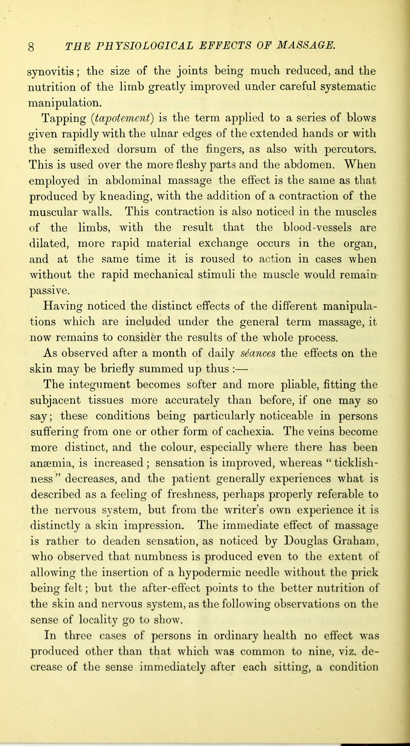 synovitis; the size of the joints being much reduced, and the nutrition of the limb greatly improved under careful systematic manipulation. Tapping (tapotement) is the term applied to a series of blows given rapidly with the ulnar edges of the extended hands or with the semiflexed dorsum of the fingers, as also with percutors. This is used over the more fleshy parts and the abdomen. When employed in abdominal massage the effect is the same as that produced by kneading, with the addition of a contraction of the muscular walls. This contraction is also noticed in the muscles of the limbs, with the result that the blood-vessels are dilated, more rapid material exchange occurs in the organ, and at the same time it is roused to action in cases when without the rapid mechanical stimuli the muscle would remain- passive. Having noticed the distinct effects of the different manipula- tions -which are included under the general term massage, it now remains to consider the results of the whole process. As observed after a month of daily stances the effects on the skin may be briefly summed up thus :— The integument becomes softer and more pliable, fitting the subjacent tissues more accurately than before, if one may so say; these conditions being particularly noticeable in persons suffering from one or other form of cachexia. The veins become more distinct, and the colour, especially where there has been anaemia, is increased ; sensation is improved, whereas “ ticklish- ness ” decreases, and the patient generally experiences what is described as a feeling of freshness, perhaps properly referable to the nervous system, but from the writer’s own experience it is distinctly a skin impression. The immediate effect of massage is rather to deaden sensation, as noticed by Douglas Graham, who observed that numbness is produced even to the extent of allowing the insertion of a hypodermic needle without the prick being felt; but the after-effect points to the better nutrition of the skin and nervous system, as the following observations on the sense of locality go to show. In three cases of persons in ordinary health no effect was produced other than that which was common to nine, viz. de- crease of the sense immediately after each sitting, a condition