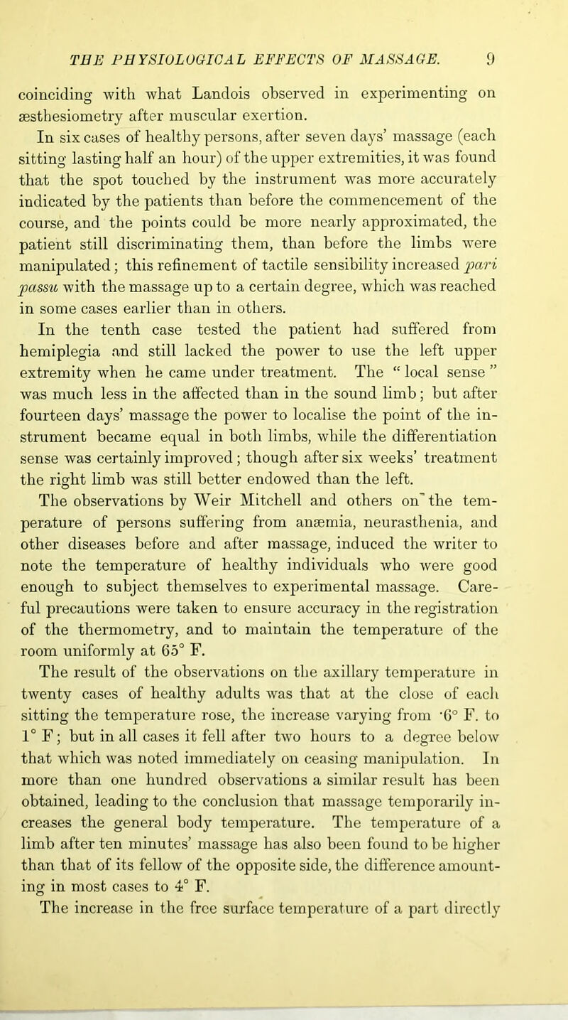 coinciding with what Landois observed in experimenting on sesthesiometry after muscular exertion. In six cases of healthy persons, after seven days’ massage (each sitting lasting half an hour) of the upper extremities, it was found that the spot touched by the instrument was more accurately indicated by the patients than before the commencement of the course, and the points could be more nearly approximated, the patient still discriminating them, than before the limbs were manipulated; this refinement of tactile sensibility increased pari passu with the massage up to a certain degree, which was reached in some cases earlier than in others. In the tenth case tested the patient had suffered from hemiplegia and still lacked the power to use the left upper extremity when he came under treatment. The “ local sense ” was much less in the affected than in the sound limb; but after fourteen days’ massage the power to localise the point of the in- strument became equal in both limbs, while the differentiation sense was certainly improved ; though after six weeks’ treatment the right limb was still better endowred than the left. The observations by Weir Mitchell and others on the tem- perature of persons suffering from anaemia, neurasthenia, and other diseases before and after massage, induced the writer to note the temperature of healthy individuals who were good enough to subject themselves to experimental massage. Care- ful precautions were taken to ensure accuracy in the registration of the thermometry, and to maintain the temperature of the room uniformly at 65° F. The result of the observations on the axillary temperature in twenty cases of healthy adults was that at the close of each sitting the temperature rose, the increase varying from -G° F. to 1° F; but in all cases it fell after two hours to a degree below that which was noted immediately on ceasing manipulation. In more than one hundred observations a similar result has been obtained, leading to the conclusion that massage temporarily in- creases the general body temperature. The temperature of a limb after ten minutes’ massage has also been found to be higher than that of its fellow of the opposite side, the difference amount- ing in most cases to 4° F. The increase in the free surface temperature of a part directly