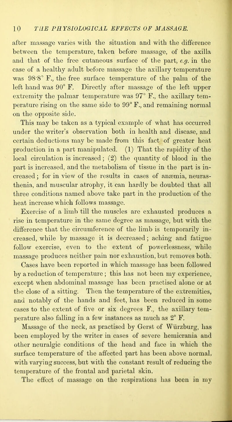 after massage varies with the situation and with the difference between the temperature, taken before massage, of the axilla and that of the free cutaneous surface of the part, e.g. in the case of a healthy adult before massage the axillary temperature was 98'8° F., the free surface temperature of the palm of the left hand was 90° F. Directly after massage of the left upper extremity the palmar temperature was 97° F., the axillary tem- perature rising on the same side to 99° F., and remaining normal on the opposite side. This may be taken as a typical example of what has occurred under the writer’s observation both in health and disease, and certain deductions may be made from this fact of greater heat production in a part manipulated. (1) That the rapidity of the local circulation is increased; (2) the quantity of blood in the part is increased, and the metabolism of tissue in the part is in- creased ; for in view of the results in cases of anaemia, neuras- thenia, and muscular atrophy, it can hardly be doubted that all three conditions named above take part in the production of the heat increase which follows massage. Exercise of a limb till the muscles are exhausted produces a rise in temperature in the same degree as massage, but with the difference that the circumference of the limb is temporarily in- creased, while by massage it is decreased; aching and fatigue follow exercise, even to the extent of powerlessness, while massage produces neither pain nor exhaustion, but removes both. Cases have been reported in which massage has been followed by a reduction of temperature ; this has not been my experience, except when abdominal massage has been practised alone or at the close of a sitting. Then the temperature of the extremities, and notably of the hands and feet, has been reduced in some cases to the extent of five or six degrees F., the axillary tem- perature also falling in a few instances as much as 2° F. Massage of the neck, as practised by Gerst of Wurzburg, has been employed by the writer in cases of severe hemicrania and other neuralgic conditions of the head and face in which the surface temperature of the affected part has been above normal, with varying success, but with the constant result of reducing the temperature of the frontal and parietal skin. The effect of massage on the respirations has been in my