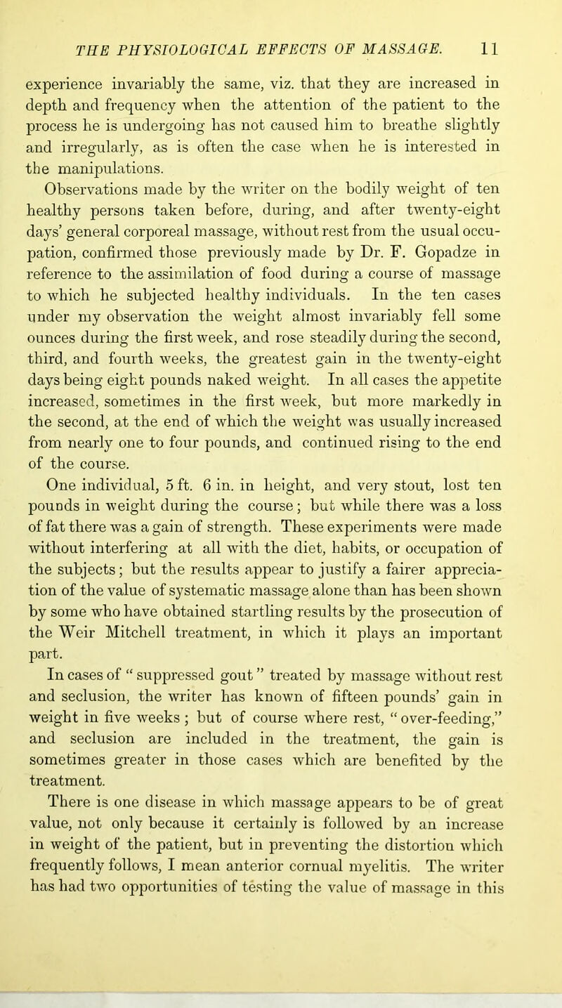 experience invariably the same, viz. that they are increased in depth and frequency when the attention of the patient to the process he is undergoing has not caused him to breathe slightly and irregularly, as is often the case when he is interested in the manipulations. Observations made by the writer on the bodily weight of ten healthy persons taken before, during, and after twenty-eight days’ general corporeal massage, without rest from the usual occu- pation, confirmed those previously made by Dr. F. Gopadze in reference to the assimilation of food during a course of massage to which he subjected healthy individuals. In the ten cases under my observation the weight almost invariably fell some ounces during the first week, and rose steadily during the second, third, and fourth weeks, the greatest gain in the twenty-eight days being eight pounds naked weight. In all cases the appetite increased, sometimes in the first week, but more markedly in the second, at the end of which the weight was usually increased from nearly one to four pounds, and continued rising to the end of the course. One individual, 5 ft. 6 in. in height, and very stout, lost ten pouods in weight during the course; but while there was a loss of fat there was a gain of strength. These experiments were made without interfering at all with the diet, habits, or occupation of the subjects; but the results appear to justify a fairer apprecia- tion of the value of systematic massage alone than has been shown by some who have obtained startling results by the prosecution of the Weir Mitchell treatment, in which it plays an important part. In cases of “ suppressed gout ” treated by massage without rest and seclusion, the writer has known of fifteen pounds’ gain in weight in five weeks ; but of course where rest, “ over-feeding,” and seclusion are included in the treatment, the gain is sometimes greater in those cases which are benefited by the treatment. There is one disease in which massage appears to be of great value, not only because it certainly is followed by an increase in weight of the patient, but in preventing the distortion which frequently follows, I mean anterior cornual myelitis. The writer has had two opportunities of testing the value of massage in this
