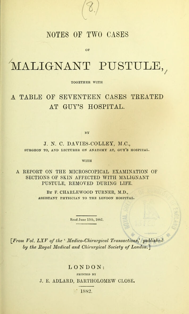 NOTES OE TWO CASES OF MALIGNANT PUSTULE, TOGETHER WITH A TABLE OF SEVENTEEN CASES TREATED AT G-UY’S HOSPITAL. J. N. C. DAYIES-COLLEY, M.C., SURGEON TO, AND LECTURER ON ANATOMY AT, GUY’S HOSPITAL. WITH A REPORT ON THE MICROSCOPICAL EXAMINATION OF SECTIONS OF SKIN AFFECTED WITH MALIGNANT PUSTULE, REMOVED DURING LIFE. By F. CHARLEWOOD TURNER, M.D., ASSISTANT PHYSICIAN TO THE LONDON HOSPITAL. Read June 13th, 1882. \_From Vol. LXF of the ‘ Medico-Chirurgical Transactions' published by the Royal Medical and Chirurgical Society of London.] LONDON: PRINTED BY J. E. ADLARD, BARTHOLOMEW CLOSE. 1882.