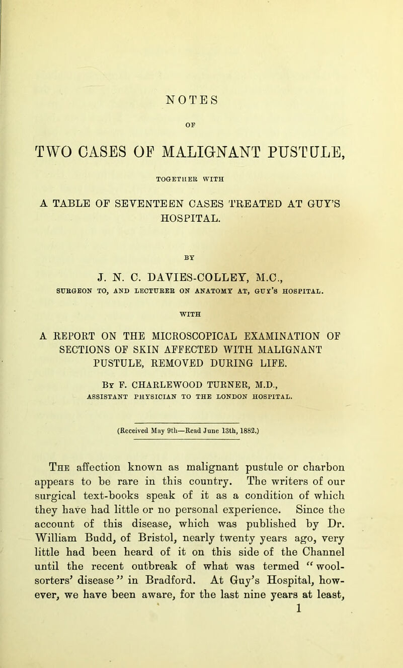 NOTES OF TWO CASES OF MALIGNANT PUSTULE, together with A TABLE OF SEVENTEEN OASES TREATED AT GUY’S HOSPITAL. BY J. N. C. DAVIES-COLLEY, M.C., SURGEON TO, AND LECTURER ON ANATOMY AT, GUI’s HOSPITAL. WITH A REPORT ON THE MICROSCOPICAL EXAMINATION OF SECTIONS OF SKIN AFFECTED WITH MALIGNANT PUSTULE, REMOVED DURING LIFE. By F. CHARLEWOOD TURNER, M.D., ASSISTANT PHYSICIAN TO THE LONDON HOSPITAL. (Received May 9th—Read June 13th, 1882.) The affection known as malignant pustule or charbon appears to be rare in this country. The writers of our surgical text-books speak of it as a condition of which they have had little or no personal experience. Since the account of this disease, which was published by Dr. William Budd, of Bristol, nearly twenty years ago, very little had been heard of it on this side of the Channel until the recent outbreak of what was termed “ wool- sorters’ disease ” in Bradford. At Guy’s Hospital, how- ever, we have been aware, for the last nine years at least,