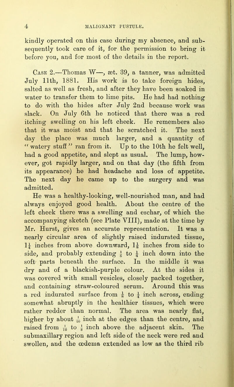 kindly operated on this case during my absence, and sub- sequently took care of it, for the permission to bring it before you, and for most of the details in the report. Case 2.—Thomas W—, set. 39, a tanner, was admitted July 11th, 1881. His work is to take foreign hides, salted as well as fresh, and after they have been soaked in water to transfer them to lime pits. He had had nothing to do with the hides after July 2nd because work was slack. On July 6th he noticed that there was a red itching swelling on his left cheek. He remembers also that it was moist and that he scratched it. The next day the place was much larger, and a quantity of “ watery stuff ” ran from it. Up to the 10th he felt well, had a good appetite, and slept as usual. The lump, how- ever, got rapidly larger, and on that day (the fifth from its appearance) he had headache and loss of appetite. The next day he came up to the surgery and was admitted. He was a healthy-looking, well-nourished man, and had always enjoyed good health. About the centre of the left cheek there was a swelling and eschar, of which the accompanying sketch (see Plate VIII), made at the time by Mr. Hurst, gives an accurate representation. It was a nearly circular area of slightly raised indurated tissue, 1^ inches from above downward, lg inches from side to side, and probably extending \ to ^ inch down into the soft parts beneath the surface. In the middle it was dry and of a blackish-purple colour. At the sides it was covered with small vesicles, closely packed together, and containing straw-coloured serum. Around this was a red indurated surface from g to | inch across, ending somewhat abruptly in the healthier tissues, which were rather redder than normal. The area was nearly flat, higher by about 4 inch at the edges than the centre, and raised from T'5 to g inch above the adjacent skin. The submaxillary region and left side of the neck were red and swollen, and the oedema extended as low as the third rib