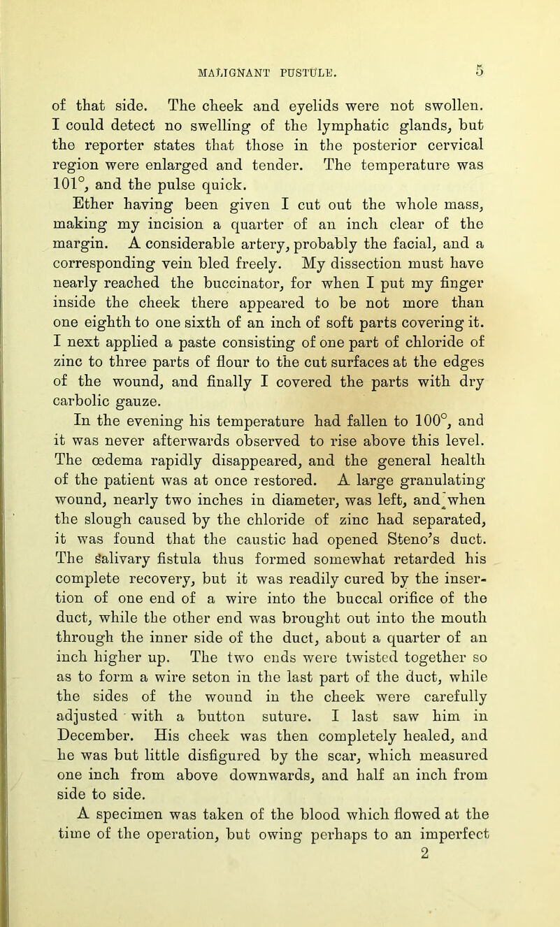 of that side. The cheek and eyelids were not swollen. I could detect no swelling of the lymphatic glands, but the reporter states that those in the posterior cervical region were enlarged and tender. The temperature was 101°, and the pulse quick. Ether having been given I cut out the whole mass, making my incision a quarter of an inch clear of the margin. A considerable artery, probably the facial, and a corresponding vein bled freely. My dissection must have nearly reached the buccinator, for when I put my finger inside the cheek there appeared to be not more than one eighth to one sixth of an inch of soft parts covei’ing it. I next applied a paste consisting of one part of chloride of zinc to three parts of flour to the cut surfaces at the edges of the wound, and finally I covered the parts with dry carbolic gauze. In the evening his temperature had fallen to 100°, and it was never afterwards observed to rise above this level. The oedema rapidly disappeared, and the general health of the patient was at once restored. A large granulating wound, nearly two inches in diameter, was left, and when the slough caused by the chloride of zinc had separated, it was found that the caustic had opened Steno’s duct. The Salivary fistula thus formed somewhat retarded his complete recovery, but it was readily cured by the inser- tion of one end of a wire into the buccal orifice of the duct, while the other end was brought out into the mouth through the inner side of the duct, about a quarter of an inch higher up. The two ends were twisted together so as to form a wire seton in the last part of the duct, while the sides of the wound in the cheek were carefully adjusted with a button suture. I last saw him in December. His cheek was then completely healed, and he was but little disfigured by the scar, which measured one inch from above downwards, and half an inch from side to side. A specimen was taken of the blood which flowed at the time of the operation, but owing perhaps to an imperfect