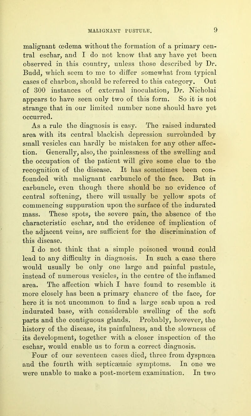 malignant oedema without the formation of a primary cen- tral eschar, and I do not know that any have yet been observed in this country, unless those described by Dr. Budd, which seem to me to differ somewhat from typical cases of charbon, should be referred to this category. Out of 300 instances of external inoculation, Dr. Nicholai appears to have seen only two of this form. So it is not strange that in our limited number none should have yet occurred. As a rule the diagnosis is easy. The raised indurated area with its central blackish depression surrounded by small vesicles can hardly be mistaken for any other affec- tion. Generally, also, the painlessness of the swelling and the occupation of the patient will give some clue to the recognition of the disease. It has sometimes been con- founded with malignant carbuncle of the face. But in carbuncle, even though there should be no evidence of central softening, there will usually be yellow spots of commencing suppnration upon the surface of the indurated mass. These spots, the severe pain, the absence of the characteristic eschar, and the evidence of implication of the adjacent veins, are sufficient for the discrimination of this disease. I do not think that a simple poisoned wound could lead to any difficulty in diagnosis. In such a case there would usually be only one large and painful pustule, instead of numerous vesicles, in the centre of the inflamed area. The affection which I have found to resemble it more closely has been a primary chancre of the face, for here it is not uncommon to find a large scab upon a red indurated base, with considei’able swelling of the soft parts and the contiguous glands. Probably, however, the history of the disease, its painfulness, and the slowness of its development, together with a closer inspection of the eschar, would enable us to form a correct diagnosis. Four of our seventeen cases died, three from dyspnoea and the fourth with septicemic symptoms. In one we wei’e unable to make a post-mortem examination. In two